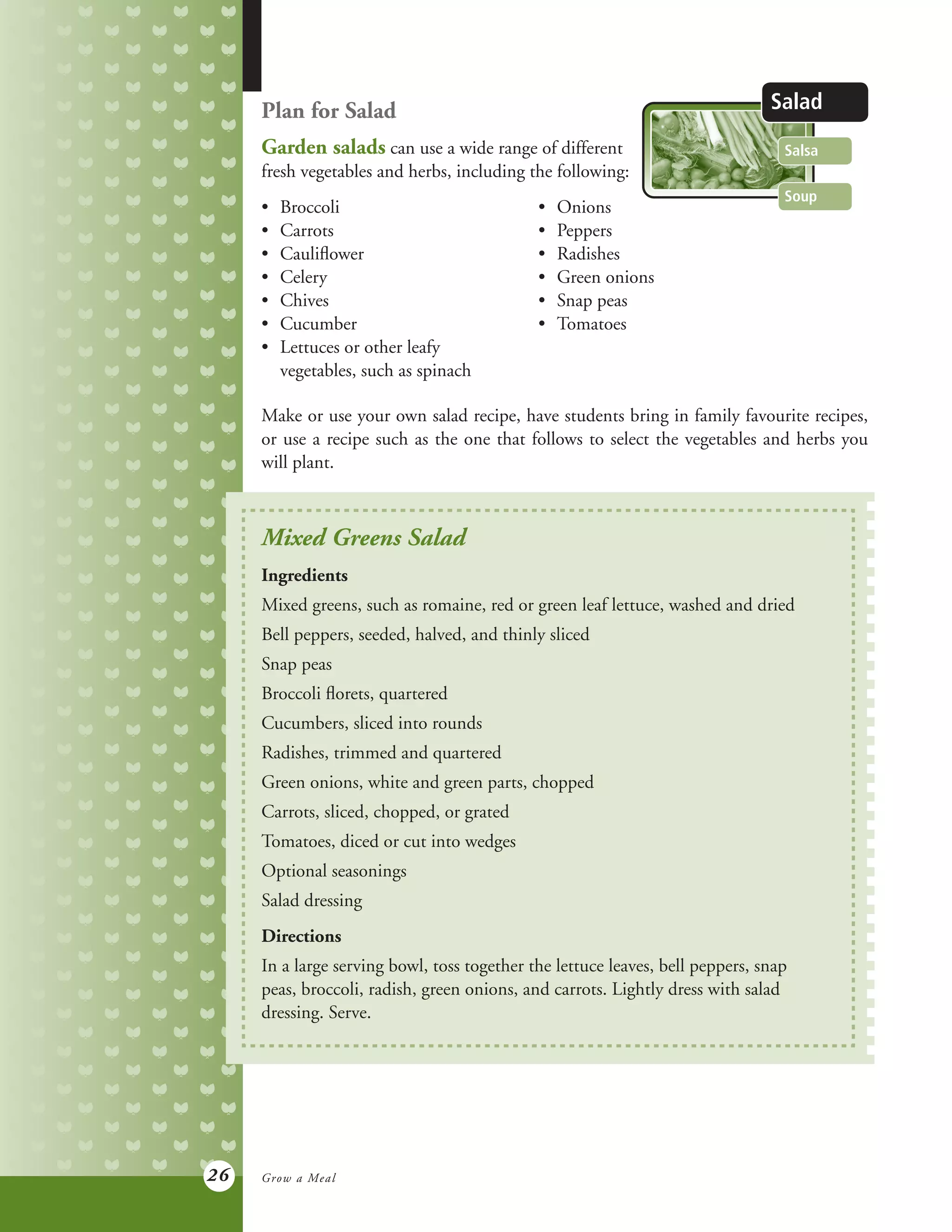 26
Plan for Salad
Garden salads can use a wide range of different
fresh vegetables and herbs, including the following:
•	 Broccoli 		 •	 Onions
•	 Carrots	 	 •	 Peppers
•	 Cauliflower	 •	 Radishes
•	 Celery	 	 •	 Green onions
•	 Chives	 	 •	 Snap peas
•	 Cucumber	 •	 Tomatoes
•	 Lettuces or other leafy
	 vegetables, such as spinach
Make or use your own salad recipe, have students bring in family favourite recipes,
or use a recipe such as the one that follows to select the vegetables and herbs you
will plant.
Soup
Salsa
Salad
Mixed Greens Salad
Ingredients
Mixed greens, such as romaine, red or green leaf lettuce, washed and dried
Bell peppers, seeded, halved, and thinly sliced
Snap peas
Broccoli florets, quartered
Cucumbers, sliced into rounds
Radishes, trimmed and quartered
Green onions, white and green parts, chopped
Carrots, sliced, chopped, or grated
Tomatoes, diced or cut into wedges
Optional seasonings
Salad dressing
Directions
In a large serving bowl, toss together the lettuce leaves, bell peppers, snap
peas, broccoli, radish, green onions, and carrots. Lightly dress with salad
dressing. Serve.
Grow a Meal
 