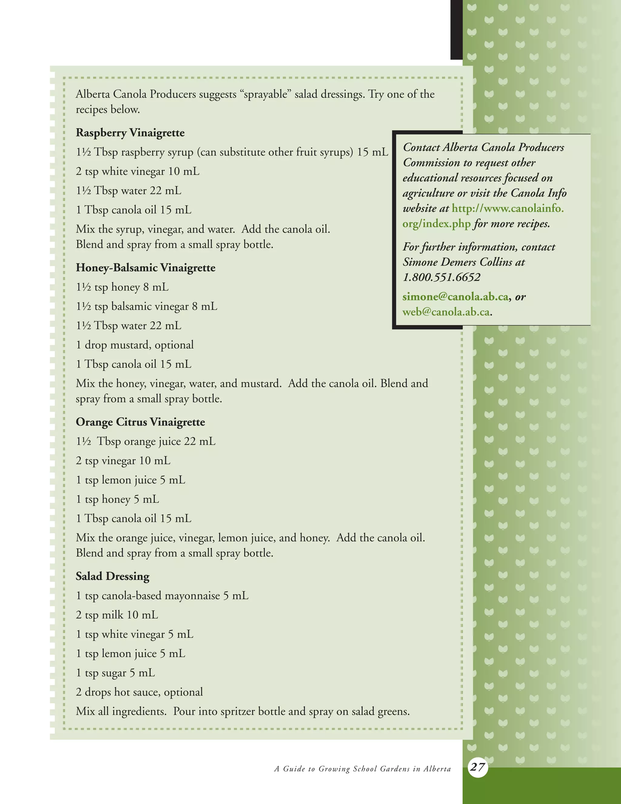 A Guide to Growing School Gardens in Alberta 27
Alberta Canola Producers suggests “sprayable” salad dressings. Try one of the
recipes below.
Raspberry Vinaigrette
1½ Tbsp raspberry syrup (can substitute other fruit syrups) 15 mL
2 tsp white vinegar 10 mL
1½ Tbsp water 22 mL
1 Tbsp canola oil 15 mL
Mix the syrup, vinegar, and water. Add the canola oil.
Blend and spray from a small spray bottle.
Honey-Balsamic Vinaigrette
1½ tsp honey 8 mL
1½ tsp balsamic vinegar 8 mL
1½ Tbsp water 22 mL
1 drop mustard, optional
1 Tbsp canola oil 15 mL
Mix the honey, vinegar, water, and mustard. Add the canola oil. Blend and
spray from a small spray bottle.
Orange Citrus Vinaigrette
1½ Tbsp orange juice 22 mL
2 tsp vinegar 10 mL
1 tsp lemon juice 5 mL
1 tsp honey 5 mL
1 Tbsp canola oil 15 mL
Mix the orange juice, vinegar, lemon juice, and honey. Add the canola oil.
Blend and spray from a small spray bottle.
Salad Dressing
1 tsp canola-based mayonnaise 5 mL
2 tsp milk 10 mL
1 tsp white vinegar 5 mL
1 tsp lemon juice 5 mL
1 tsp sugar 5 mL
2 drops hot sauce, optional
Mix all ingredients. Pour into spritzer bottle and spray on salad greens.
Contact Alberta Canola Producers
Commission to request other
educational resources focused on
agriculture or visit the Canola Info
website at http://www.canolainfo.
org/index.php for more recipes.
For further information, contact
Simone Demers Collins at
1.800.551.6652
simone@canola.ab.ca, or
web@canola.ab.ca.
 
