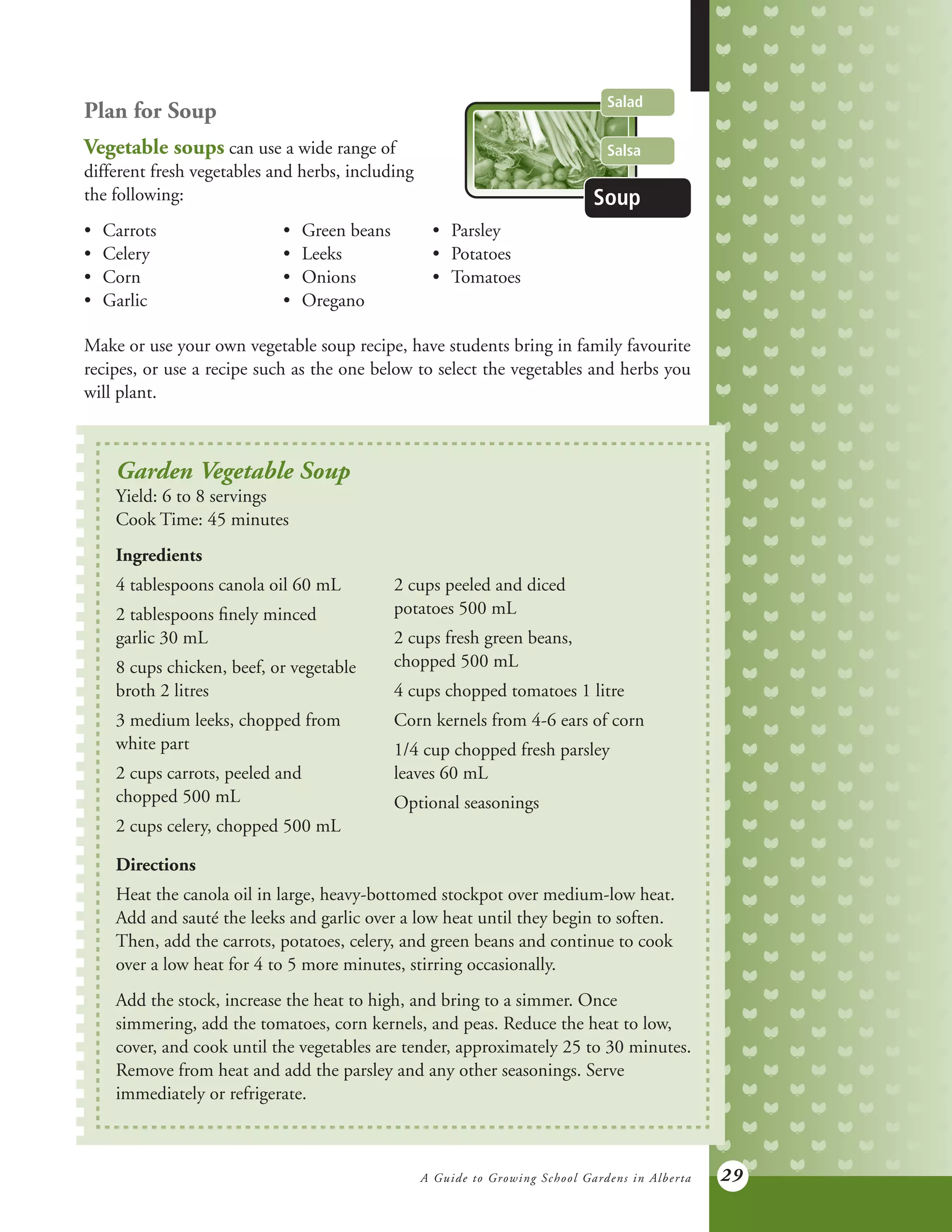 A Guide to Growing School Gardens in Alberta 29
Plan for Soup
Vegetable soups can use a wide range of
different fresh vegetables and herbs, including
the following:
•	 Carrots 	 	 •	 Green beans 	 •	 Parsley
•	 Celery 	 	 •	 Leeks	 •	 Potatoes
•	 Corn 		 	 •	 Onions	 •	 Tomatoes
•	 Garlic 	 	 •	 Oregano	 	
Make or use your own vegetable soup recipe, have students bring in family favourite
recipes, or use a recipe such as the one below to select the vegetables and herbs you
will plant.
Salad
Salsa
Soup
Garden Vegetable Soup
Yield: 6 to 8 servings
Cook Time: 45 minutes
Ingredients
4 tablespoons canola oil 60 mL
2 tablespoons finely minced
garlic 30 mL
8 cups chicken, beef, or vegetable
broth 2 litres
3 medium leeks, chopped from
white part
2 cups carrots, peeled and
chopped 500 mL
2 cups celery, chopped 500 mL
2 cups peeled and diced
potatoes 500 mL
2 cups fresh green beans,
chopped 500 mL
4 cups chopped tomatoes 1 litre
Corn kernels from 4-6 ears of corn
1/4 cup chopped fresh parsley
leaves 60 mL
Optional seasonings
Directions
Heat the canola oil in large, heavy-bottomed stockpot over medium-low heat.
Add and sauté the leeks and garlic over a low heat until they begin to soften.
Then, add the carrots, potatoes, celery, and green beans and continue to cook
over a low heat for 4 to 5 more minutes, stirring occasionally.
Add the stock, increase the heat to high, and bring to a simmer. Once
simmering, add the tomatoes, corn kernels, and peas. Reduce the heat to low,
cover, and cook until the vegetables are tender, approximately 25 to 30 minutes.
Remove from heat and add the parsley and any other seasonings. Serve
immediately or refrigerate.
 