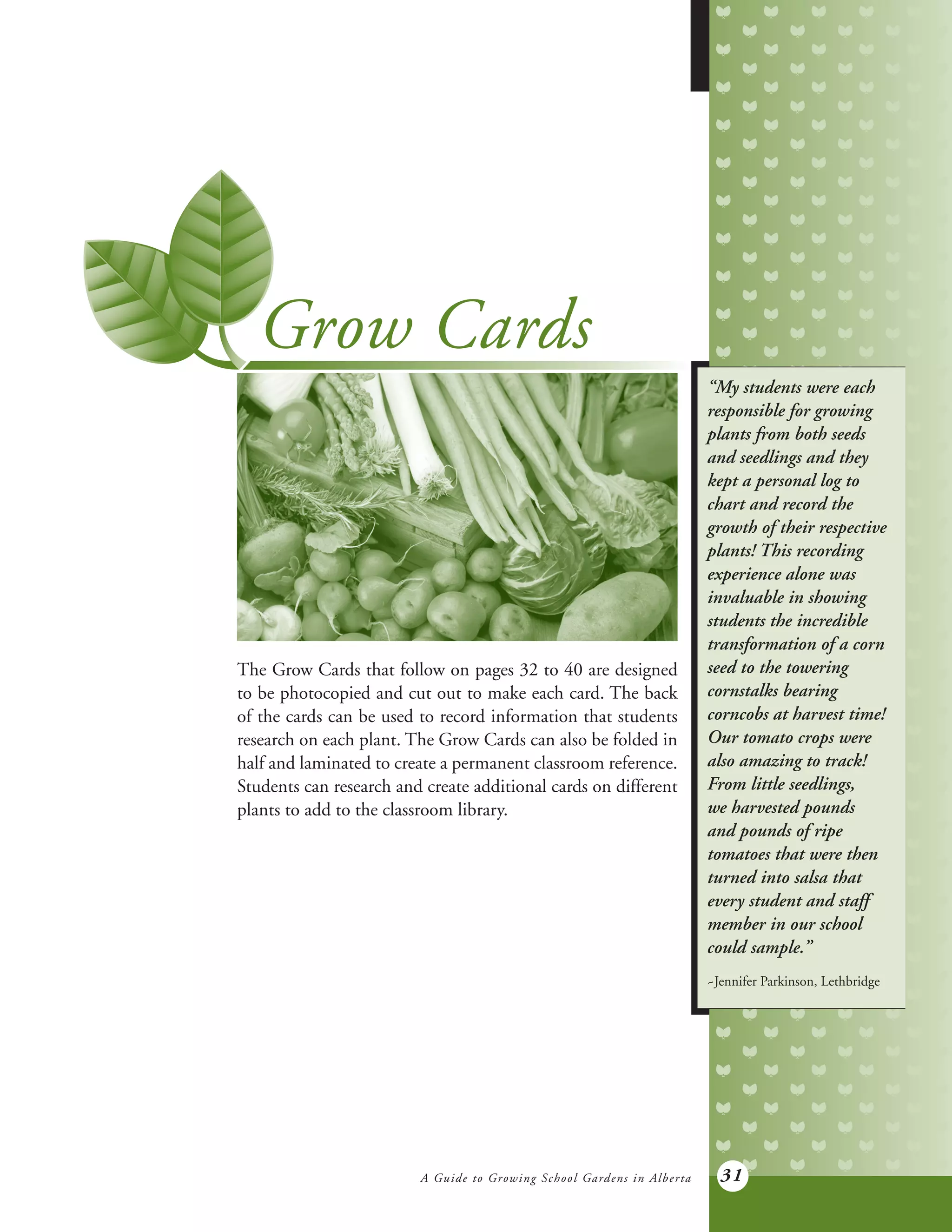 A Guide to Growing School Gardens in Alberta 31
Grow Cards
The Grow Cards that follow on pages 32 to 40 are designed
to be photocopied and cut out to make each card. The back
of the cards can be used to record information that students
research on each plant. The Grow Cards can also be folded in
half and laminated to create a permanent classroom reference.
Students can research and create additional cards on different
plants to add to the classroom library.
“My students were each
responsible for growing
plants from both seeds
and seedlings and they
kept a personal log to
chart and record the
growth of their respective
plants! This recording
experience alone was
invaluable in showing
students the incredible
transformation of a corn
seed to the towering
cornstalks bearing
corncobs at harvest time!
Our tomato crops were
also amazing to track!
From little seedlings,
we harvested pounds
and pounds of ripe
tomatoes that were then
turned into salsa that
every student and staff
member in our school
could sample.”
~Jennifer Parkinson, Lethbridge
 