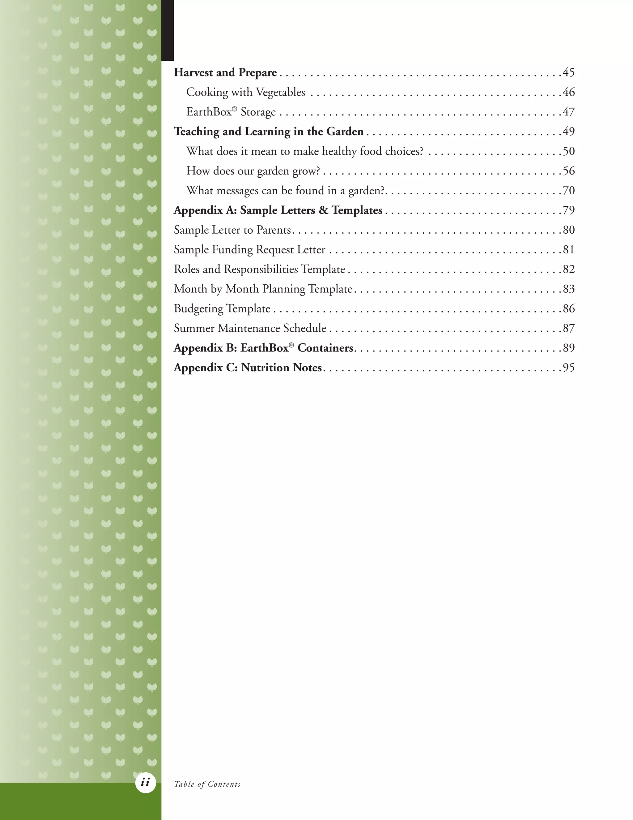 ii
Harvest and Prepare. . . . . . . . . . . . . . . . . . . . . . . . . . . . . . . . . . . . . . . . . . . . . . 45
	 Cooking with Vegetables . . . . . . . . . . . . . . . . . . . . . . . . . . . . . . . . . . . . . . . . . 46
	EarthBox®
Storage. . . . . . . . . . . . . . . . . . . . . . . . . . . . . . . . . . . . . . . . . . . . . . 47
Teaching and Learning in the Garden. . . . . . . . . . . . . . . . . . . . . . . . . . . . . . . . 49
	 What does it mean to make healthy food choices?. . . . . . . . . . . . . . . . . . . . . . 50
	 How does our garden grow?. . . . . . . . . . . . . . . . . . . . . . . . . . . . . . . . . . . . . . . 56
	 What messages can be found in a garden?. . . . . . . . . . . . . . . . . . . . . . . . . . . . . 70
Appendix A: Sample Letters & Templates. . . . . . . . . . . . . . . . . . . . . . . . . . . . . 79
Sample Letter to Parents. . . . . . . . . . . . . . . . . . . . . . . . . . . . . . . . . . . . . . . . . . . . 80
Sample Funding Request Letter. . . . . . . . . . . . . . . . . . . . . . . . . . . . . . . . . . . . . . 81
Roles and Responsibilities Template. . . . . . . . . . . . . . . . . . . . . . . . . . . . . . . . . . . 82
Month by Month Planning Template. . . . . . . . . . . . . . . . . . . . . . . . . . . . . . . . . . 83
Budgeting Template. . . . . . . . . . . . . . . . . . . . . . . . . . . . . . . . . . . . . . . . . . . . . . . 86
Summer Maintenance Schedule. . . . . . . . . . . . . . . . . . . . . . . . . . . . . . . . . . . . . . 87
Appendix B: EarthBox®
Containers. . . . . . . . . . . . . . . . . . . . . . . . . . . . . . . . . . 89
Appendix C: Nutrition Notes. . . . . . . . . . . . . . . . . . . . . . . . . . . . . . . . . . . . . . . 95
Table of Contents
 