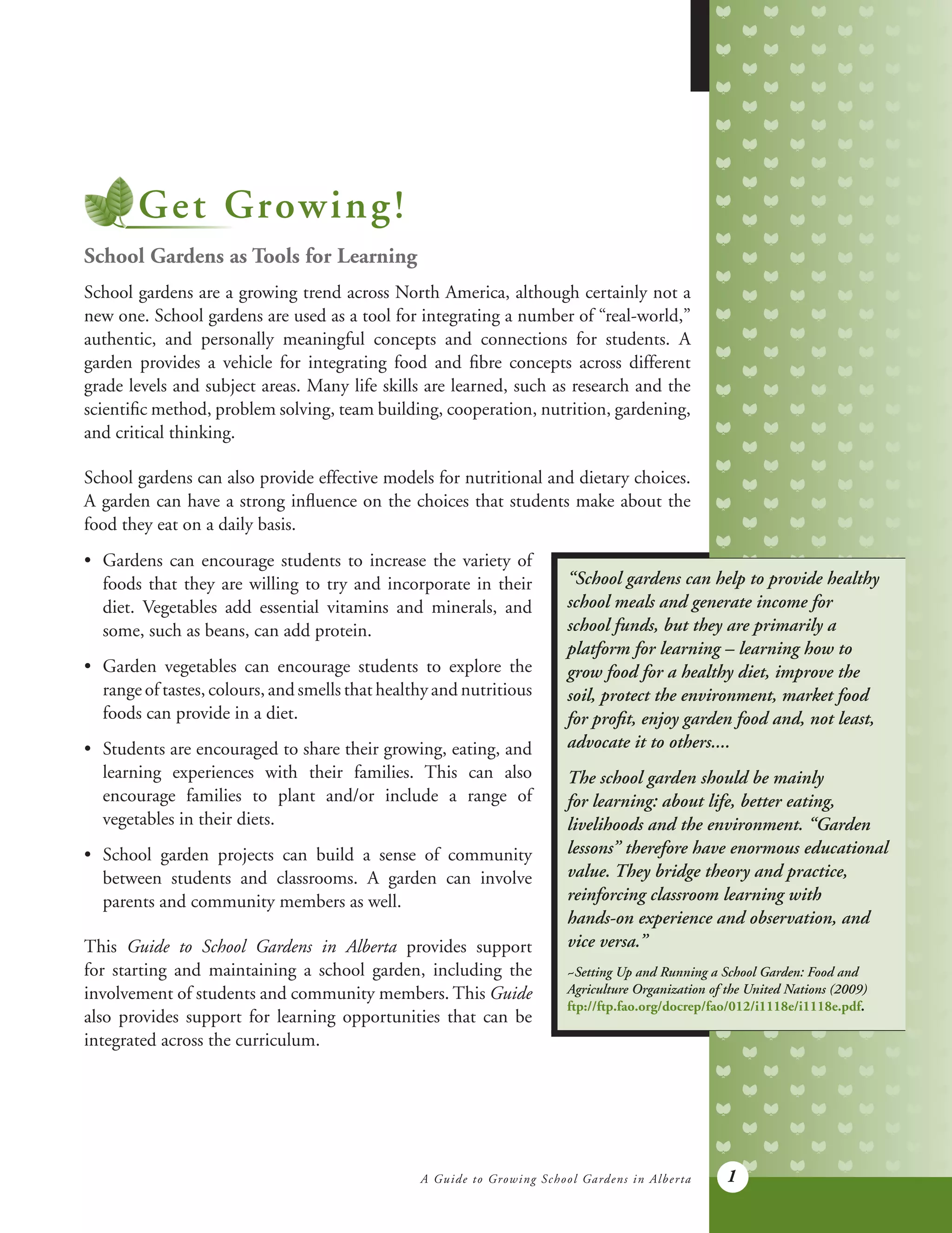 A Guide to Growing School Gardens in Alberta 1
Get Growing!
School Gardens as Tools for Learning
School gardens are a growing trend across North America, although certainly not a
new one. School gardens are used as a tool for integrating a number of “real-world,”
authentic, and personally meaningful concepts and connections for students. A
garden provides a vehicle for integrating food and fibre concepts across different
grade levels and subject areas. Many life skills are learned, such as research and the
scientific method, problem solving, team building, cooperation, nutrition, gardening,
and critical thinking.
School gardens can also provide effective models for nutritional and dietary choices.
A garden can have a strong influence on the choices that students make about the
food they eat on a daily basis.
“School gardens can help to provide healthy
school meals and generate income for
school funds, but they are primarily a
platform for learning – learning how to
grow food for a healthy diet, improve the
soil, protect the environment, market food
for profit, enjoy garden food and, not least,
advocate it to others....
The school garden should be mainly
for learning: about life, better eating,
livelihoods and the environment. “Garden
lessons” therefore have enormous educational
value. They bridge theory and practice,
reinforcing classroom learning with
hands-on experience and observation, and
vice versa.”
~Setting Up and Running a School Garden: Food and
Agriculture Organization of the United Nations (2009)
ftp://ftp.fao.org/docrep/fao/012/i1118e/i1118e.pdf.
•	 Gardens can encourage students to increase the variety of
	 foods that they are willing to try and incorporate in their
	 diet. Vegetables add essential vitamins and minerals, and
	 some, such as beans, can add protein.
•	 Garden vegetables can encourage students to explore the
	 range of tastes, colours, and smells that healthy and nutritious
	 foods can provide in a diet.
•	 Students are encouraged to share their growing, eating, and
	 learning experiences with their families. This can also
	 encourage families to plant and/or include a range of
	 vegetables in their diets.
•	 School garden projects can build a sense of community
	 between students and classrooms. A garden can involve
	 parents and community members as well.
This Guide to School Gardens in Alberta provides support
for starting and maintaining a school garden, including the
involvement of students and community members. This Guide
also provides support for learning opportunities that can be
integrated across the curriculum.
 