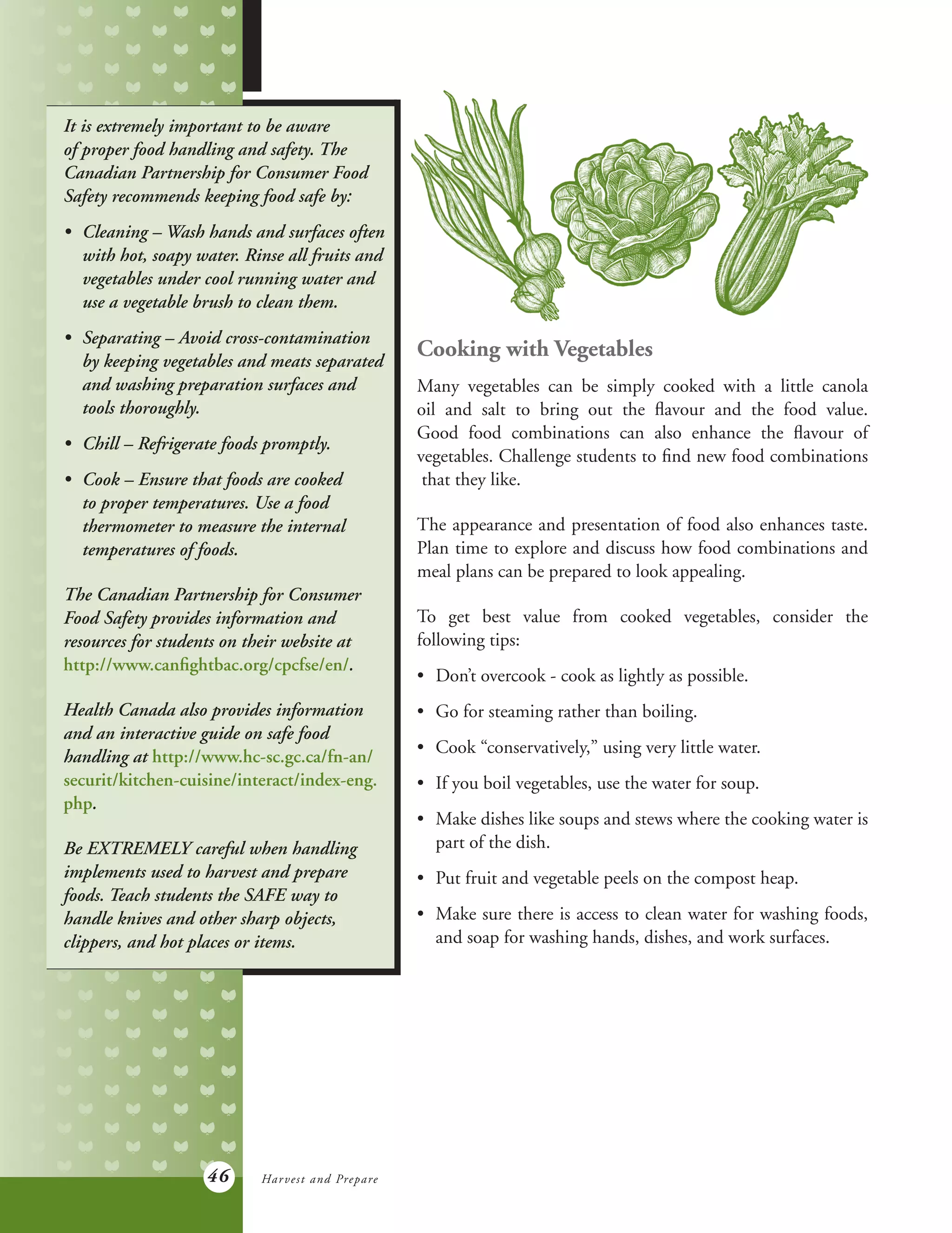 46
Cooking with Vegetables
Many vegetables can be simply cooked with a little canola
oil and salt to bring out the flavour and the food value.
Good food combinations can also enhance the flavour of
vegetables. Challenge students to find new food combinations
that they like.
The appearance and presentation of food also enhances taste.
Plan time to explore and discuss how food combinations and
meal plans can be prepared to look appealing.
To get best value from cooked vegetables, consider the
following tips:
•	 Don’t overcook - cook as lightly as possible.
•	 Go for steaming rather than boiling.
•	 Cook “conservatively,” using very little water.
•	 If you boil vegetables, use the water for soup.
•	 Make dishes like soups and stews where the cooking water is
	 part of the dish.
•	 Put fruit and vegetable peels on the compost heap.
•	 Make sure there is access to clean water for washing foods,
	 and soap for washing hands, dishes, and work surfaces.
It is extremely important to be aware
of proper food handling and safety. The
Canadian Partnership for Consumer Food
Safety recommends keeping food safe by:
•	 Cleaning – Wash hands and surfaces often
	 with hot, soapy water. Rinse all fruits and
	 vegetables under cool running water and
	 use a vegetable brush to clean them.
•	 Separating – Avoid cross-contamination
	 by keeping vegetables and meats separated
	 and washing preparation surfaces and
	 tools thoroughly.
•	 Chill – Refrigerate foods promptly.
•	 Cook – Ensure that foods are cooked
	 to proper temperatures. Use a food
	 thermometer to measure the internal
	 temperatures of foods.
The Canadian Partnership for Consumer
Food Safety provides information and
resources for students on their website at
http://www.canfightbac.org/cpcfse/en/.
Health Canada also provides information
and an interactive guide on safe food
handling at http://www.hc-sc.gc.ca/fn-an/
securit/kitchen-cuisine/interact/index-eng.
php.
Be EXTREMELY careful when handling
implements used to harvest and prepare
foods. Teach students the SAFE way to
handle knives and other sharp objects,
clippers, and hot places or items.
Harvest and Prepare
 