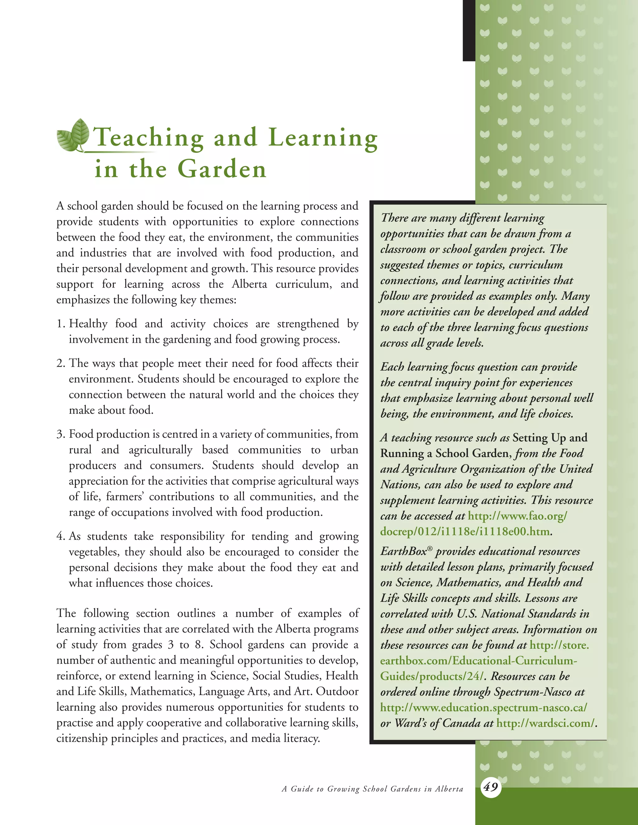 A Guide to Growing School Gardens in Alberta 49
Teaching and Learning
There are many different learning
opportunities that can be drawn from a
classroom or school garden project. The
suggested themes or topics, curriculum
connections, and learning activities that
follow are provided as examples only. Many
more activities can be developed and added
to each of the three learning focus questions
across all grade levels.
Each learning focus question can provide
the central inquiry point for experiences
that emphasize learning about personal well
being, the environment, and life choices.
A teaching resource such as Setting Up and
Running a School Garden, from the Food
and Agriculture Organization of the United
Nations, can also be used to explore and
supplement learning activities. This resource
can be accessed at http://www.fao.org/
docrep/012/i1118e/i1118e00.htm.
EarthBox®
provides educational resources
with detailed lesson plans, primarily focused
on Science, Mathematics, and Health and
Life Skills concepts and skills. Lessons are
correlated with U.S. National Standards in
these and other subject areas. Information on
these resources can be found at http://store.
earthbox.com/Educational-Curriculum-
Guides/products/24/. Resources can be
ordered online through Spectrum-Nasco at
http://www.education.spectrum-nasco.ca/
or Ward’s of Canada at http://wardsci.com/.
A school garden should be focused on the learning process and
provide students with opportunities to explore connections
between the food they eat, the environment, the communities
and industries that are involved with food production, and
their personal development and growth. This resource provides
support for learning across the Alberta curriculum, and
emphasizes the following key themes:
1.	Healthy food and activity choices are strengthened by
	 involvement in the gardening and food growing process.
2.	The ways that people meet their need for food affects their
	 environment. Students should be encouraged to explore the
	 connection between the natural world and the choices they
	 make about food.
3.	Food production is centred in a variety of communities, from
	 rural and agriculturally based communities to urban
	 producers and consumers. Students should develop an
	 appreciation for the activities that comprise agricultural ways
	 of life, farmers’ contributions to all communities, and the
	 range of occupations involved with food production.
4.	As students take responsibility for tending and growing
	 vegetables, they should also be encouraged to consider the
	 personal decisions they make about the food they eat and
	 what influences those choices.
The following section outlines a number of examples of
learning activities that are correlated with the Alberta programs
of study from grades 3 to 8. School gardens can provide a
number of authentic and meaningful opportunities to develop,
reinforce, or extend learning in Science, Social Studies, Health
and Life Skills, Mathematics, Language Arts, and Art. Outdoor
learning also provides numerous opportunities for students to
practise and apply cooperative and collaborative learning skills,
citizenship principles and practices, and media literacy.
in the Garden
 