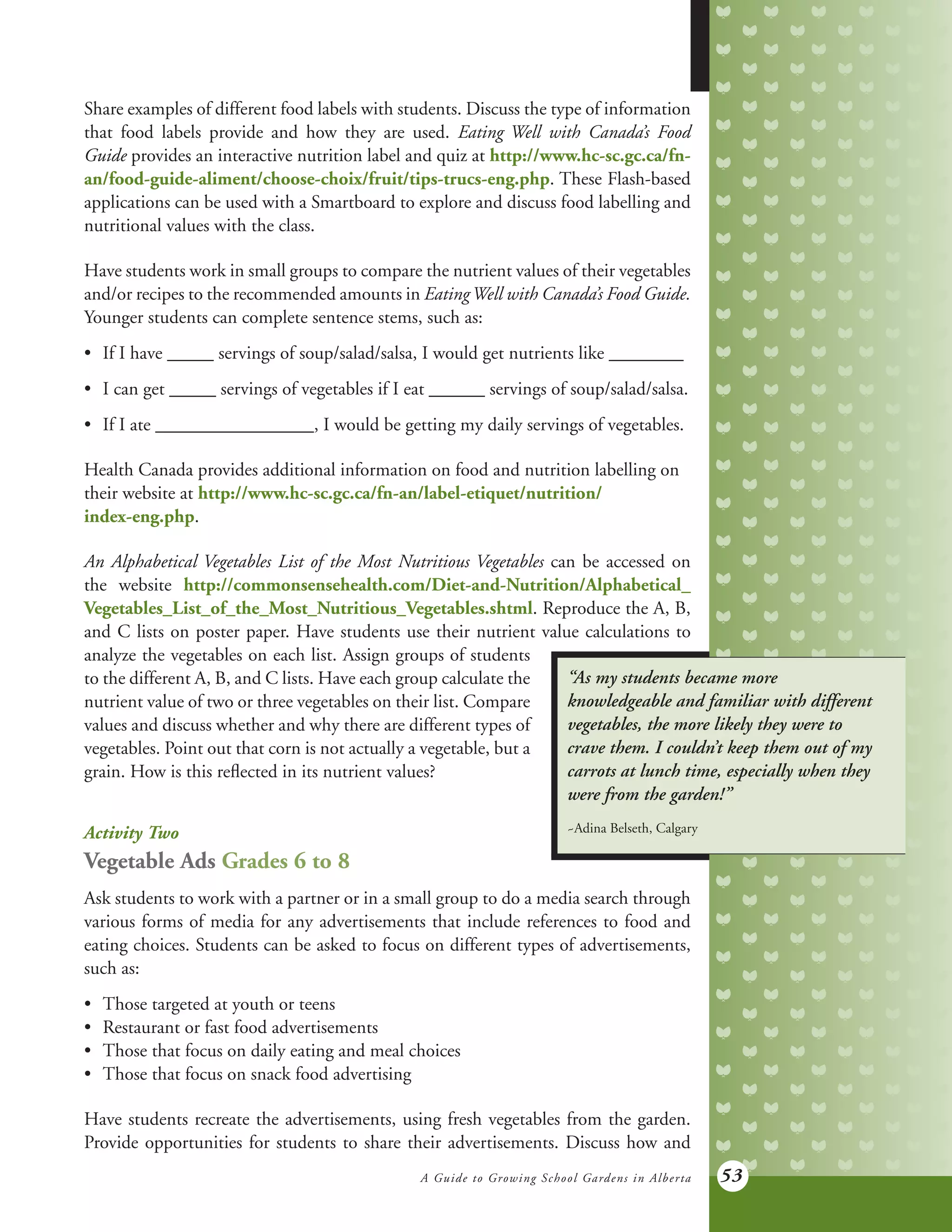 A Guide to Growing School Gardens in Alberta 53
Share examples of different food labels with students. Discuss the type of information
that food labels provide and how they are used. Eating Well with Canada’s Food
Guide provides an interactive nutrition label and quiz at http://www.hc-sc.gc.ca/fn-
an/food-guide-aliment/choose-choix/fruit/tips-trucs-eng.php. These Flash-based
applications can be used with a Smartboard to explore and discuss food labelling and
nutritional values with the class.
Have students work in small groups to compare the nutrient values of their vegetables
and/or recipes to the recommended amounts in EatingWell with Canada’s Food Guide.
Younger students can complete sentence stems, such as:
•	 If I have _____ servings of soup/salad/salsa, I would get nutrients like ________
•	 I can get _____ servings of vegetables if I eat ______ servings of soup/salad/salsa.
•	 If I ate _________________, I would be getting my daily servings of vegetables.   
Health Canada provides additional information on food and nutrition labelling on
their website at http://www.hc-sc.gc.ca/fn-an/label-etiquet/nutrition/
index-eng.php.
An Alphabetical Vegetables List of the Most Nutritious Vegetables can be accessed on
the website http://commonsensehealth.com/Diet-and-Nutrition/Alphabetical_
Vegetables_List_of_the_Most_Nutritious_Vegetables.shtml. Reproduce the A, B,
and C lists on poster paper. Have students use their nutrient value calculations to
“As my students became more
knowledgeable and familiar with different
vegetables, the more likely they were to
crave them. I couldn’t keep them out of my
carrots at lunch time, especially when they
were from the garden!”
~Adina Belseth, Calgary
analyze the vegetables on each list. Assign groups of students
to the different A, B, and C lists. Have each group calculate the
nutrient value of two or three vegetables on their list. Compare
values and discuss whether and why there are different types of
vegetables. Point out that corn is not actually a vegetable, but a
grain. How is this reflected in its nutrient values?
Activity Two
Vegetable Ads Grades 6 to 8
Ask students to work with a partner or in a small group to do a media search through
various forms of media for any advertisements that include references to food and
eating choices. Students can be asked to focus on different types of advertisements,
such as:
•	 Those targeted at youth or teens
•	 Restaurant or fast food advertisements
•	 Those that focus on daily eating and meal choices
•	 Those that focus on snack food advertising
Have students recreate the advertisements, using fresh vegetables from the garden.
Provide opportunities for students to share their advertisements. Discuss how and
 