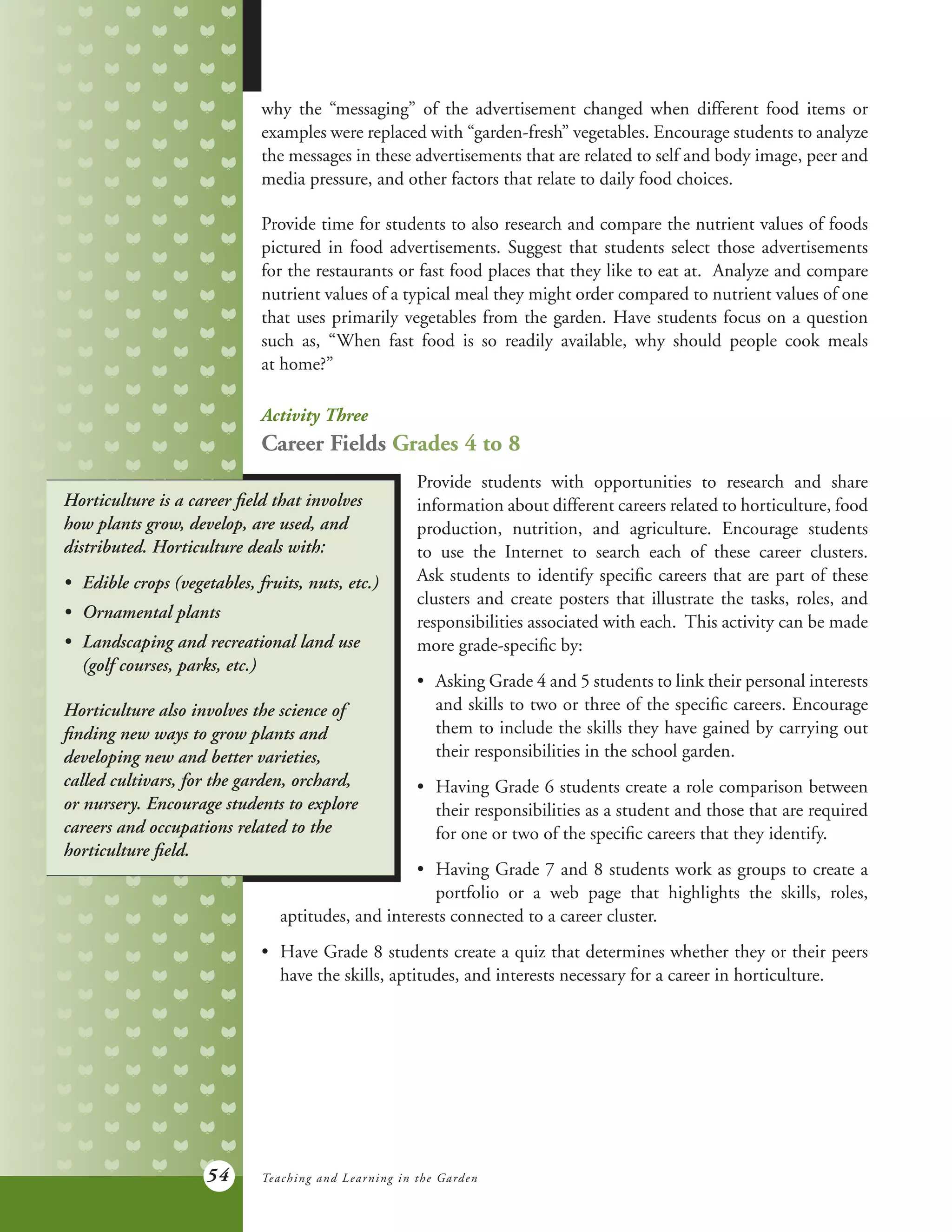 54
why the “messaging” of the advertisement changed when different food items or
examples were replaced with “garden-fresh” vegetables. Encourage students to analyze
the messages in these advertisements that are related to self and body image, peer and
media pressure, and other factors that relate to daily food choices.
Provide time for students to also research and compare the nutrient values of foods
pictured in food advertisements. Suggest that students select those advertisements
for the restaurants or fast food places that they like to eat at. Analyze and compare
nutrient values of a typical meal they might order compared to nutrient values of one
that uses primarily vegetables from the garden. Have students focus on a question
such as, “When fast food is so readily available, why should people cook meals
at home?”
Activity Three
Career Fields Grades 4 to 8
Provide students with opportunities to research and share
information about different careers related to horticulture, food
production, nutrition, and agriculture. Encourage students
to use the Internet to search each of these career clusters.
Ask students to identify specific careers that are part of these
clusters and create posters that illustrate the tasks, roles, and
responsibilities associated with each. This activity can be made
more grade-specific by:
•	 Asking Grade 4 and 5 students to link their personal interests
	 and skills to two or three of the specific careers. Encourage
	 them to include the skills they have gained by carrying out
	 their responsibilities in the school garden.
•	 Having Grade 6 students create a role comparison between
	 their responsibilities as a student and those that are required
	 for one or two of the specific careers that they identify.
•	 Having Grade 7 and 8 students work as groups to create a
	 portfolio or a web page that highlights the skills, roles,
Horticulture is a career field that involves
how plants grow, develop, are used, and
distributed. Horticulture deals with:
•	 Edible crops (vegetables, fruits, nuts, etc.)
•	 Ornamental plants
•	 Landscaping and recreational land use
	 (golf courses, parks, etc.)
Horticulture also involves the science of
finding new ways to grow plants and
developing new and better varieties,
called cultivars, for the garden, orchard,
or nursery. Encourage students to explore
careers and occupations related to the
horticulture field.
Teaching and Learning in the Garden
	 aptitudes, and interests connected to a career cluster.
•	 Have Grade 8 students create a quiz that determines whether they or their peers
	 have the skills, aptitudes, and interests necessary for a career in horticulture.
 