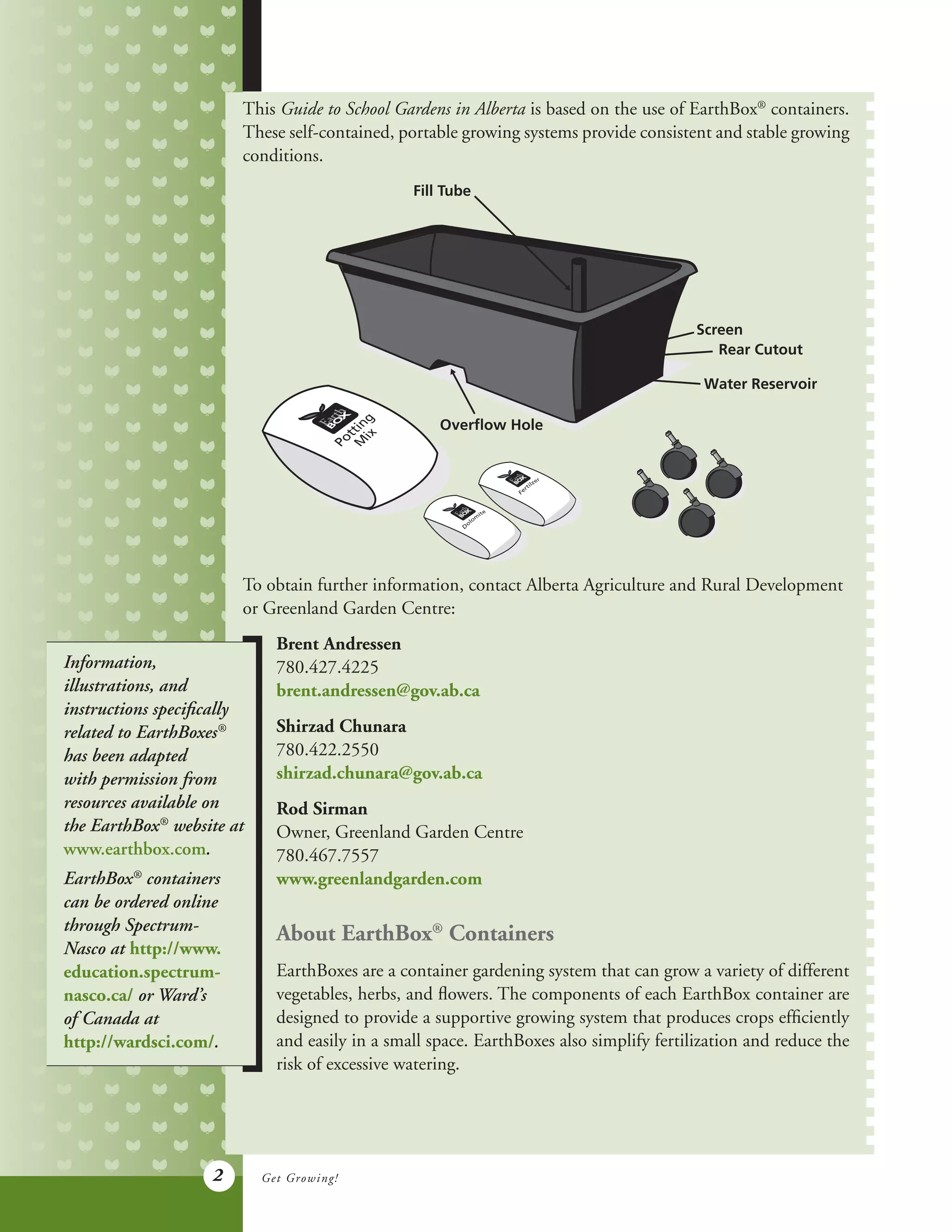 2
This Guide to School Gardens in Alberta is based on the use of EarthBox®
containers.
These self-contained, portable growing systems provide consistent and stable growing
conditions.
To obtain further information, contact Alberta Agriculture and Rural Development
or Greenland Garden Centre:
Get Growing!
Information,
illustrations, and
instructions specifically
related to EarthBoxes®
has been adapted
with permission from
resources available on
the EarthBox®
website at
www.earthbox.com.
EarthBox®
containers
can be ordered online
through Spectrum-
Nasco at http://www.
education.spectrum-
nasco.ca/ or Ward’s
of Canada at
http://wardsci.com/.
Brent Andressen
780.427.4225
brent.andressen@gov.ab.ca
Shirzad Chunara
780.422.2550
shirzad.chunara@gov.ab.ca
Rod Sirman
Owner, Greenland Garden Centre
780.467.7557
www.greenlandgarden.com
About EarthBox®
Containers
EarthBoxes are a container gardening system that can grow a variety of different
vegetables, herbs, and flowers. The components of each EarthBox container are
designed to provide a supportive growing system that produces crops efficiently
and easily in a small space. EarthBoxes also simplify fertilization and reduce the
risk of excessive watering.
Fill Tube
Screen
Rear Cutout
Water Reservoir
Overﬂow Hole
 