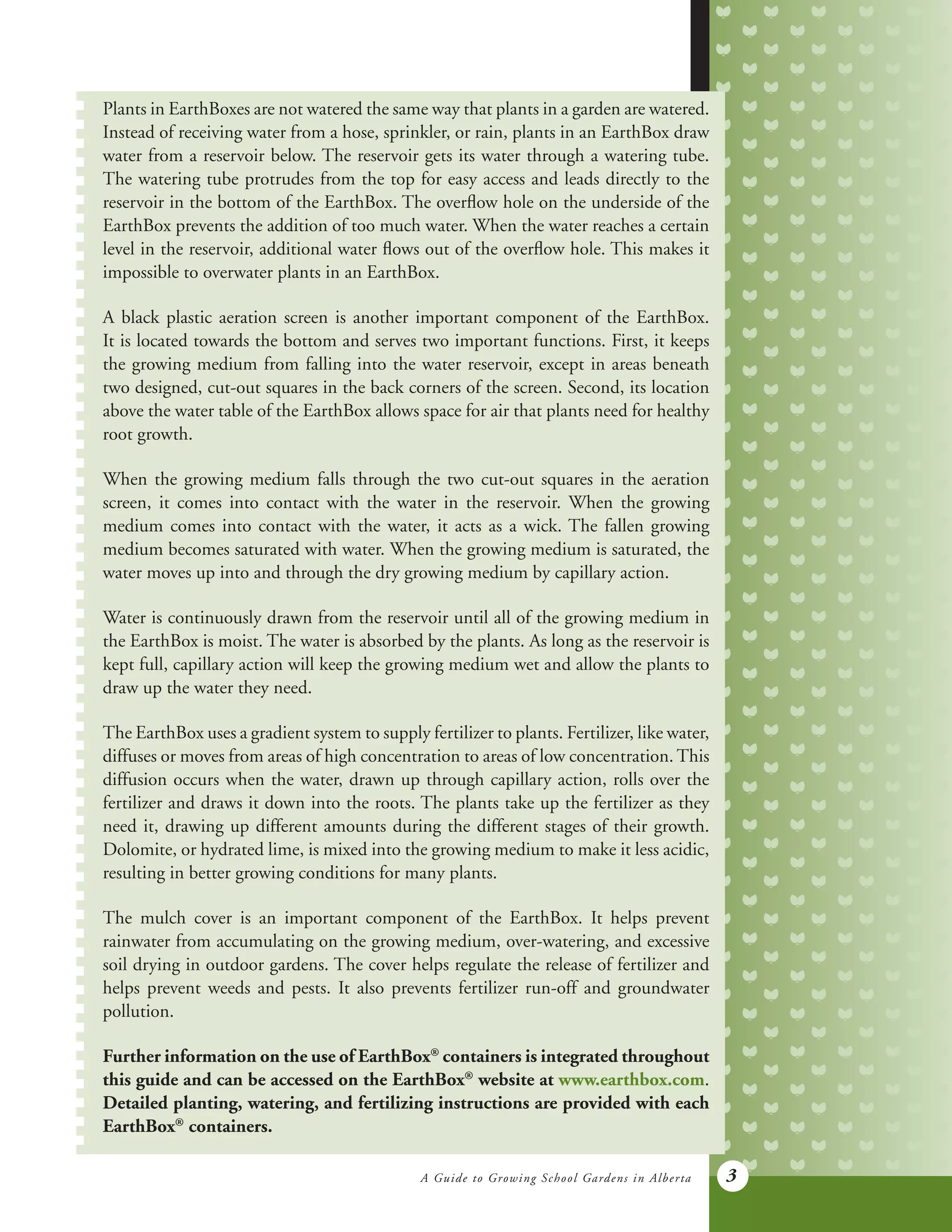 A Guide to Growing School Gardens in Alberta 3
Plants in EarthBoxes are not watered the same way that plants in a garden are watered.
Instead of receiving water from a hose, sprinkler, or rain, plants in an EarthBox draw
water from a reservoir below. The reservoir gets its water through a watering tube.
The watering tube protrudes from the top for easy access and leads directly to the
reservoir in the bottom of the EarthBox. The overflow hole on the underside of the
EarthBox prevents the addition of too much water. When the water reaches a certain
level in the reservoir, additional water flows out of the overflow hole. This makes it
impossible to overwater plants in an EarthBox.
A black plastic aeration screen is another important component of the EarthBox.
It is located towards the bottom and serves two important functions. First, it keeps
the growing medium from falling into the water reservoir, except in areas beneath
two designed, cut-out squares in the back corners of the screen. Second, its location
above the water table of the EarthBox allows space for air that plants need for healthy
root growth.
When the growing medium falls through the two cut-out squares in the aeration
screen, it comes into contact with the water in the reservoir. When the growing
medium comes into contact with the water, it acts as a wick. The fallen growing
medium becomes saturated with water. When the growing medium is saturated, the
water moves up into and through the dry growing medium by capillary action.
Water is continuously drawn from the reservoir until all of the growing medium in
the EarthBox is moist. The water is absorbed by the plants. As long as the reservoir is
kept full, capillary action will keep the growing medium wet and allow the plants to
draw up the water they need.
The EarthBox uses a gradient system to supply fertilizer to plants. Fertilizer, like water,
diffuses or moves from areas of high concentration to areas of low concentration. This
diffusion occurs when the water, drawn up through capillary action, rolls over the
fertilizer and draws it down into the roots. The plants take up the fertilizer as they
need it, drawing up different amounts during the different stages of their growth.
Dolomite, or hydrated lime, is mixed into the growing medium to make it less acidic,
resulting in better growing conditions for many plants.
The mulch cover is an important component of the EarthBox. It helps prevent
rainwater from accumulating on the growing medium, over-watering, and excessive
soil drying in outdoor gardens. The cover helps regulate the release of fertilizer and
helps prevent weeds and pests. It also prevents fertilizer run-off and groundwater
pollution.
Further information on the use of EarthBox®
containers is integrated throughout
this guide and can be accessed on the EarthBox®
website at www.earthbox.com.
Detailed planting, watering, and fertilizing instructions are provided with each
EarthBox®
containers.
 