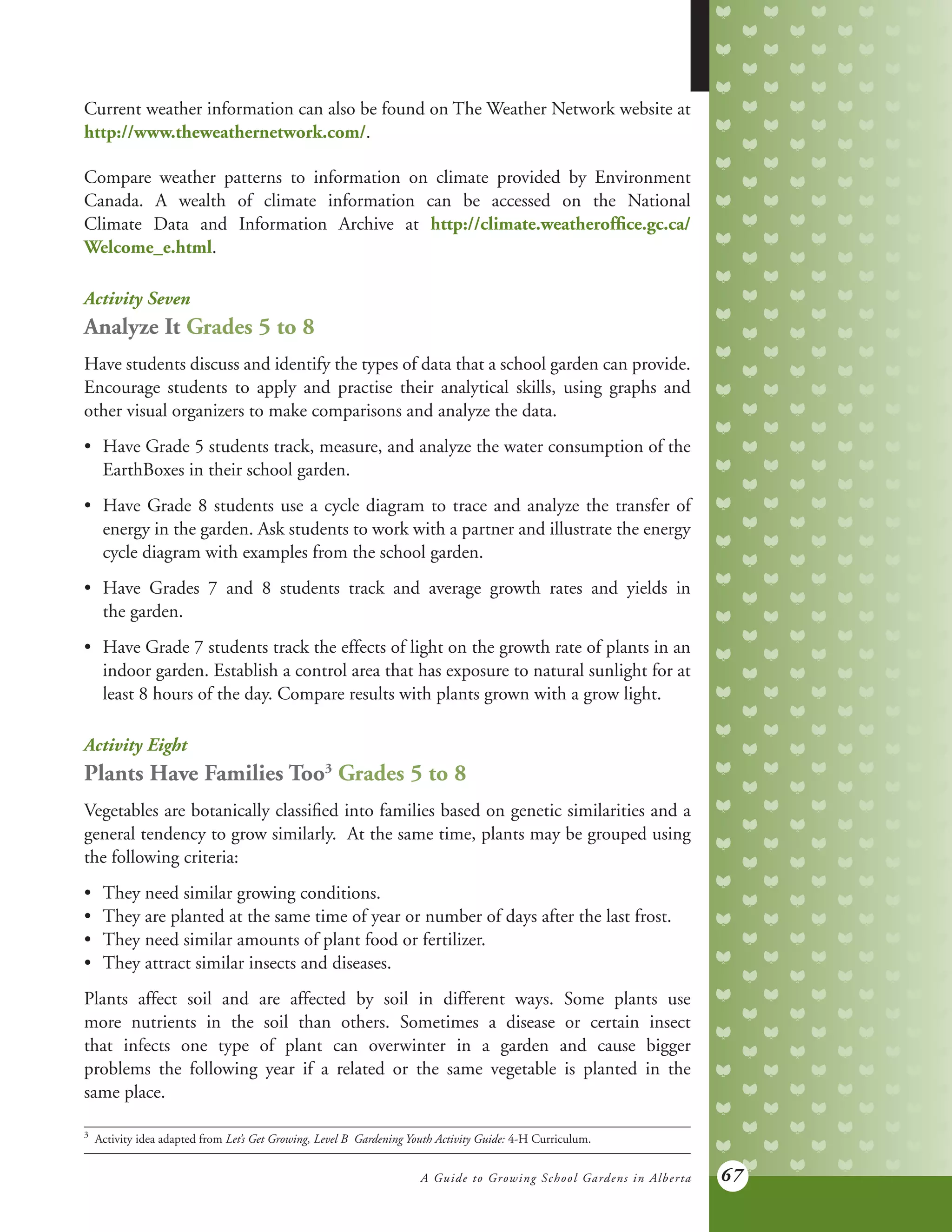 A Guide to Growing School Gardens in Alberta 67
Current weather information can also be found on The Weather Network website at
http://www.theweathernetwork.com/.
Compare weather patterns to information on climate provided by Environment
Canada. A wealth of climate information can be accessed on the National
Climate Data and Information Archive at http://climate.weatheroffice.gc.ca/
Welcome_e.html.
Activity Seven
Analyze It Grades 5 to 8
Have students discuss and identify the types of data that a school garden can provide.
Encourage students to apply and practise their analytical skills, using graphs and
other visual organizers to make comparisons and analyze the data.
•	 Have Grade 5 students track, measure, and analyze the water consumption of the
	 EarthBoxes in their school garden.
•	 Have Grade 8 students use a cycle diagram to trace and analyze the transfer of
	 energy in the garden. Ask students to work with a partner and illustrate the energy
	 cycle diagram with examples from the school garden.
•	 Have Grades 7 and 8 students track and average growth rates and yields in
	 the garden.
•	 Have Grade 7 students track the effects of light on the growth rate of plants in an
	 indoor garden. Establish a control area that has exposure to natural sunlight for at
	 least 8 hours of the day. Compare results with plants grown with a grow light.
Activity Eight
Plants Have Families Too3
Grades 5 to 8
Vegetables are botanically classified into families based on genetic similarities and a
general tendency to grow similarly. At the same time, plants may be grouped using
the following criteria:
•	 They need similar growing conditions.
•	 They are planted at the same time of year or number of days after the last frost.
•	 They need similar amounts of plant food or fertilizer.
•	 They attract similar insects and diseases.
Plants affect soil and are affected by soil in different ways. Some plants use
more nutrients in the soil than others. Sometimes a disease or certain insect
that infects one type of plant can overwinter in a garden and cause bigger
problems the following year if a related or the same vegetable is planted in the
same place.
3	
Activity idea adapted from Let’s Get Growing, Level B Gardening Youth Activity Guide: 4-H Curriculum.
 