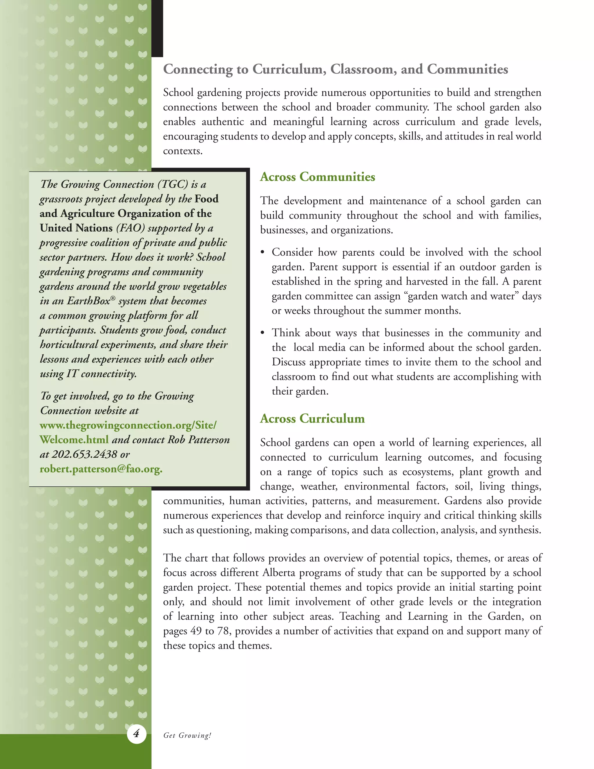 4
Connecting to Curriculum, Classroom, and Communities
School gardening projects provide numerous opportunities to build and strengthen
connections between the school and broader community. The school garden also
enables authentic and meaningful learning across curriculum and grade levels,
encouraging students to develop and apply concepts, skills, and attitudes in real world
contexts.
The Growing Connection (TGC) is a
grassroots project developed by the Food
and Agriculture Organization of the
United Nations (FAO) supported by a
progressive coalition of private and public
sector partners. How does it work? School
gardening programs and community
gardens around the world grow vegetables
in an EarthBox®
system that becomes
a common growing platform for all
participants. Students grow food, conduct
horticultural experiments, and share their
lessons and experiences with each other
using IT connectivity.
To get involved, go to the Growing
Connection website at
www.thegrowingconnection.org/Site/
Welcome.html and contact Rob Patterson
at 202.653.2438 or
robert.patterson@fao.org.
Across Communities
The development and maintenance of a school garden can
build community throughout the school and with families,
businesses, and organizations.
•	 Consider how parents could be involved with the school
	 garden. Parent support is essential if an outdoor garden is
	 established in the spring and harvested in the fall. A parent
	 garden committee can assign “garden watch and water” days
	 or weeks throughout the summer months.
•	 Think about ways that businesses in the community and
	 the local media can be informed about the school garden.
	 Discuss appropriate times to invite them to the school and
	 classroom to find out what students are accomplishing with
	 their garden.
Across Curriculum
School gardens can open a world of learning experiences, all
connected to curriculum learning outcomes, and focusing
on a range of topics such as ecosystems, plant growth and
change, weather, environmental factors, soil, living things,
communities, human activities, patterns, and measurement. Gardens also provide
numerous experiences that develop and reinforce inquiry and critical thinking skills
such as questioning, making comparisons, and data collection, analysis, and synthesis.
The chart that follows provides an overview of potential topics, themes, or areas of
focus across different Alberta programs of study that can be supported by a school
garden project. These potential themes and topics provide an initial starting point
only, and should not limit involvement of other grade levels or the integration
of learning into other subject areas. Teaching and Learning in the Garden, on
pages 49 to 78, provides a number of activities that expand on and support many of
these topics and themes.
Get Growing!
 