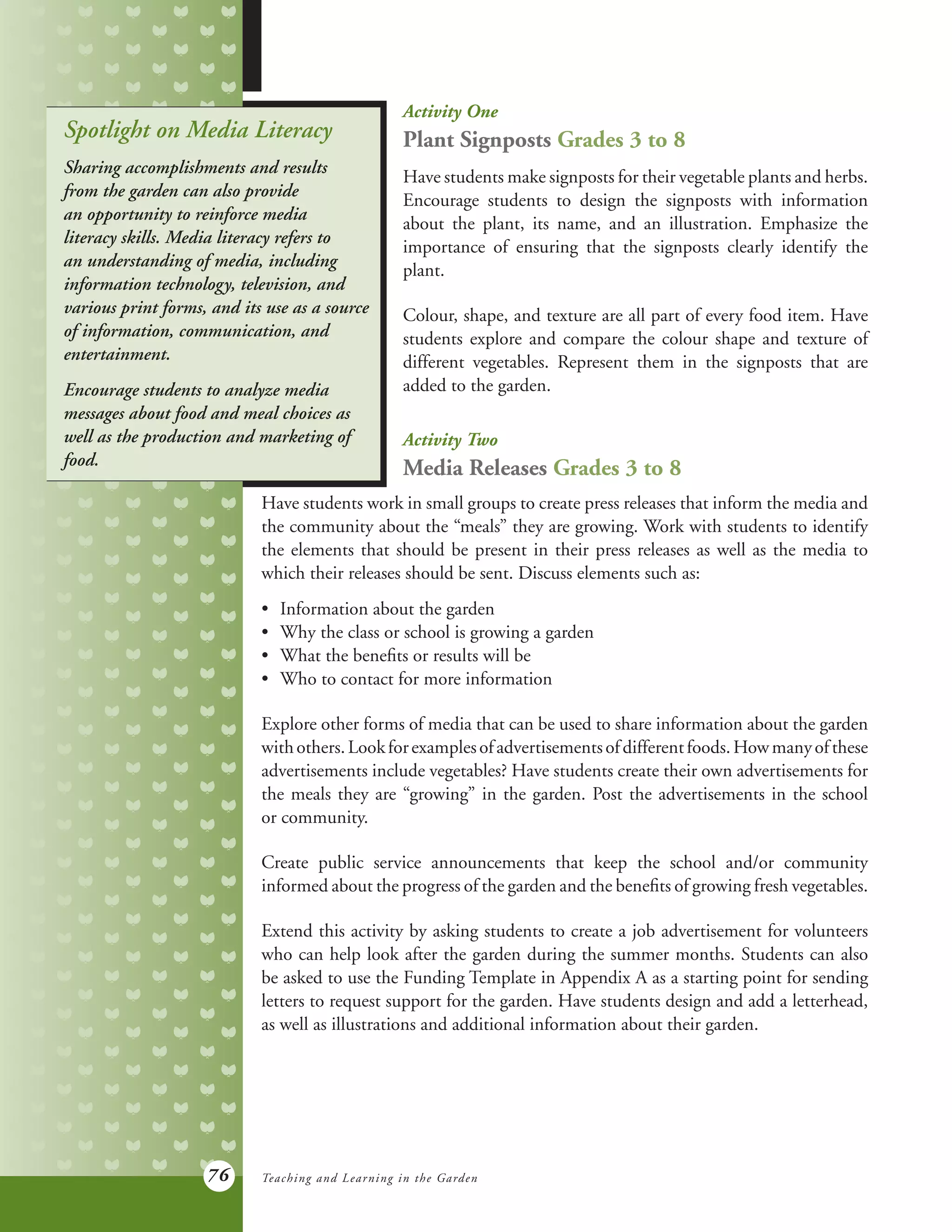 76
Activity One
Plant Signposts Grades 3 to 8
Have students make signposts for their vegetable plants and herbs.
Encourage students to design the signposts with information
about the plant, its name, and an illustration. Emphasize the
importance of ensuring that the signposts clearly identify the
plant.
Colour, shape, and texture are all part of every food item. Have
students explore and compare the colour shape and texture of
different vegetables. Represent them in the signposts that are
added to the garden.
Activity Two
Media Releases Grades 3 to 8
Spotlight on Media Literacy
Sharing accomplishments and results
from the garden can also provide
an opportunity to reinforce media
literacy skills. Media literacy refers to
an understanding of media, including
information technology, television, and
various print forms, and its use as a source
of information, communication, and
entertainment.
Encourage students to analyze media
messages about food and meal choices as
well as the production and marketing of
food.
Have students work in small groups to create press releases that inform the media and
the community about the “meals” they are growing. Work with students to identify
the elements that should be present in their press releases as well as the media to
which their releases should be sent. Discuss elements such as:
•	 Information about the garden
•	 Why the class or school is growing a garden
•	 What the benefits or results will be
•	 Who to contact for more information
Explore other forms of media that can be used to share information about the garden
withothers.Lookforexamplesofadvertisementsofdifferentfoods.Howmanyofthese
advertisements include vegetables? Have students create their own advertisements for
the meals they are “growing” in the garden. Post the advertisements in the school
or community.
Create public service announcements that keep the school and/or community
informed about the progress of the garden and the benefits of growing fresh vegetables.
Extend this activity by asking students to create a job advertisement for volunteers
who can help look after the garden during the summer months. Students can also
be asked to use the Funding Template in Appendix A as a starting point for sending
letters to request support for the garden. Have students design and add a letterhead,
as well as illustrations and additional information about their garden.
Teaching and Learning in the Garden
 