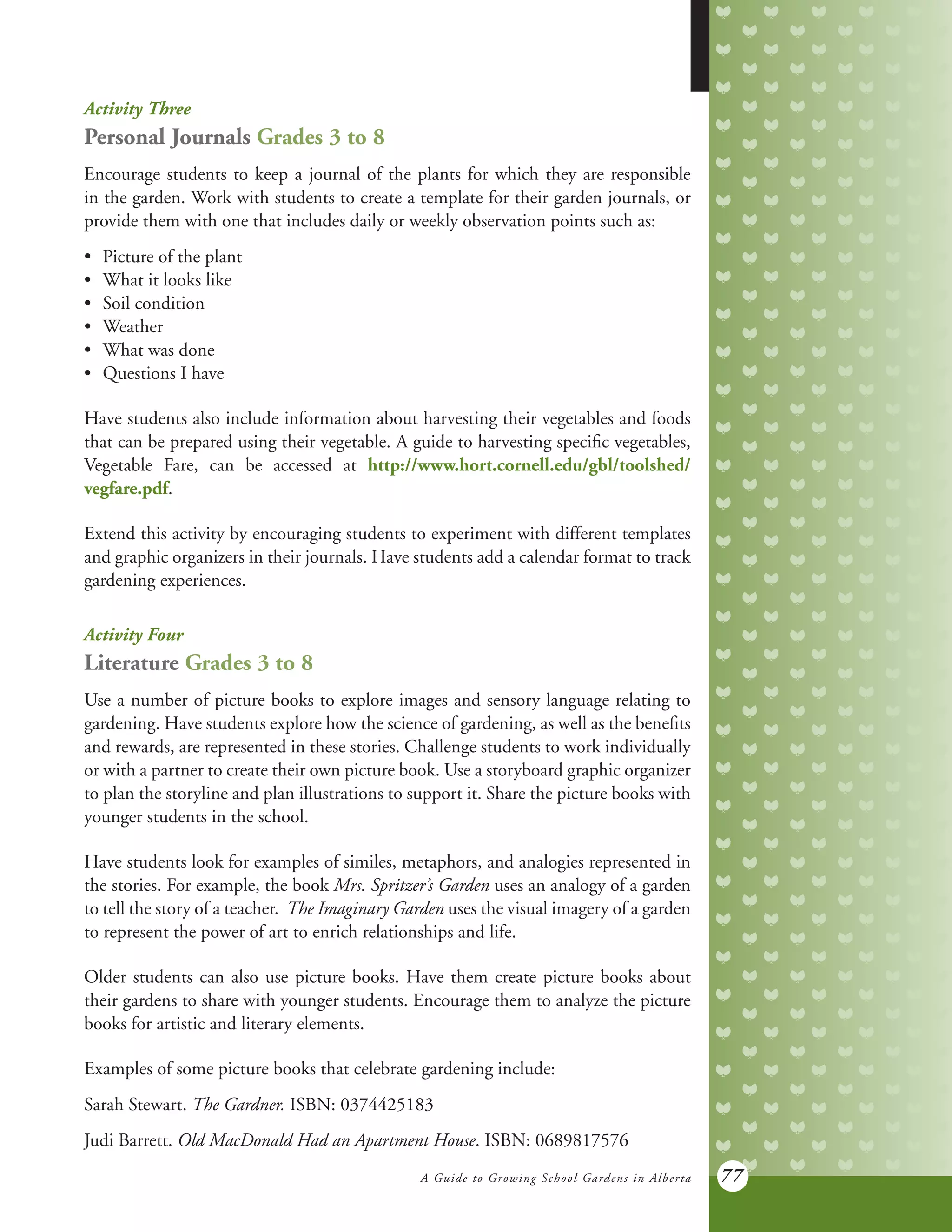 A Guide to Growing School Gardens in Alberta 77
Activity Three
Personal Journals Grades 3 to 8
Encourage students to keep a journal of the plants for which they are responsible
in the garden. Work with students to create a template for their garden journals, or
provide them with one that includes daily or weekly observation points such as:
•	 Picture of the plant
•	 What it looks like
•	 Soil condition
•	 Weather
•	 What was done
•	 Questions I have
Have students also include information about harvesting their vegetables and foods
that can be prepared using their vegetable. A guide to harvesting specific vegetables,
Vegetable Fare, can be accessed at http://www.hort.cornell.edu/gbl/toolshed/
vegfare.pdf.
Extend this activity by encouraging students to experiment with different templates
and graphic organizers in their journals. Have students add a calendar format to track
gardening experiences.
Activity Four
Literature Grades 3 to 8
Use a number of picture books to explore images and sensory language relating to
gardening. Have students explore how the science of gardening, as well as the benefits
and rewards, are represented in these stories. Challenge students to work individually
or with a partner to create their own picture book. Use a storyboard graphic organizer
to plan the storyline and plan illustrations to support it. Share the picture books with
younger students in the school.
Have students look for examples of similes, metaphors, and analogies represented in
the stories. For example, the book Mrs. Spritzer’s Garden uses an analogy of a garden
to tell the story of a teacher. The Imaginary Garden uses the visual imagery of a garden
to represent the power of art to enrich relationships and life.
Older students can also use picture books. Have them create picture books about
their gardens to share with younger students. Encourage them to analyze the picture
books for artistic and literary elements.
Examples of some picture books that celebrate gardening include:
Sarah Stewart. The Gardner. ISBN: 0374425183
Judi Barrett. Old MacDonald Had an Apartment House. ISBN: 0689817576
 