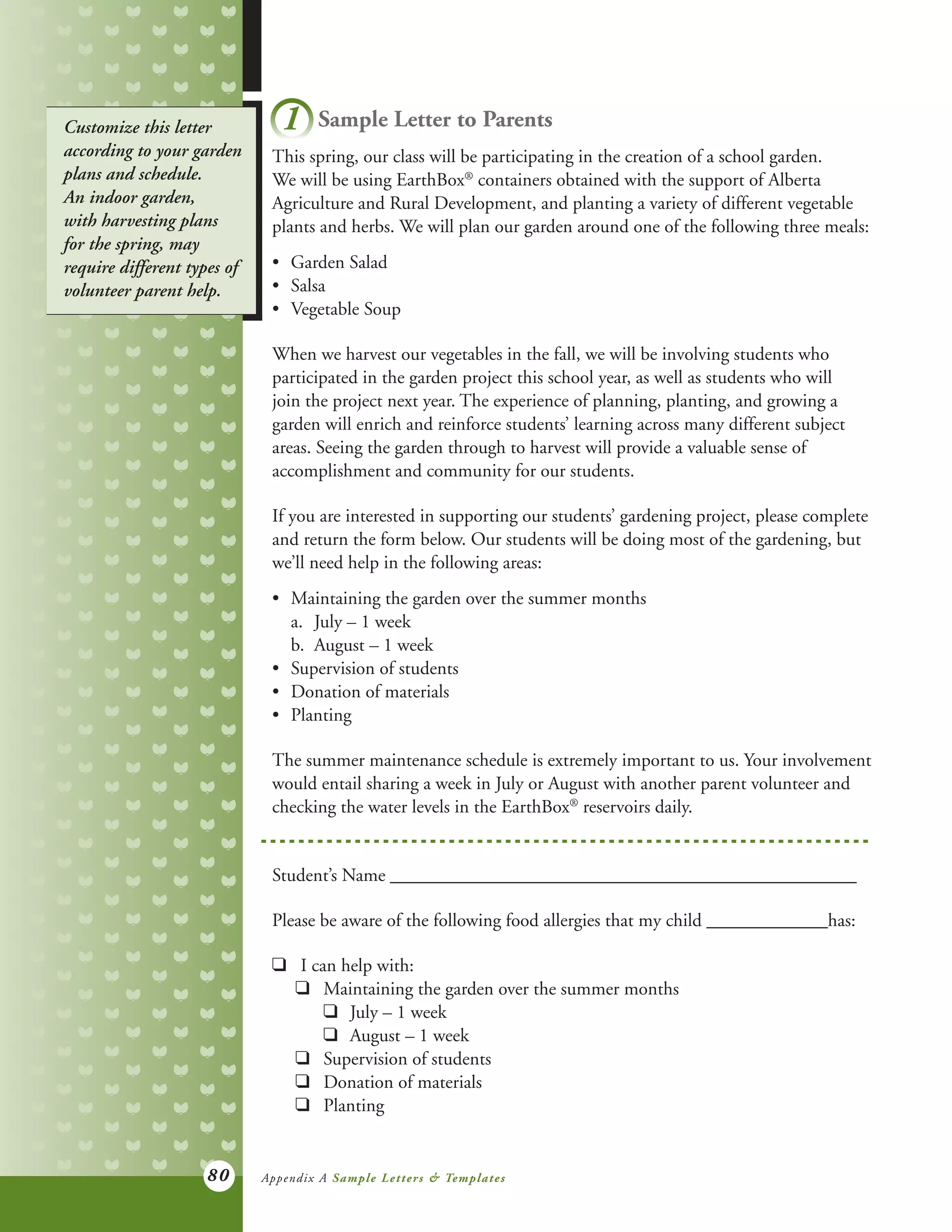 80
Customize this letter
according to your garden
plans and schedule.
An indoor garden,
with harvesting plans
for the spring, may
require different types of
volunteer parent help.
1 Sample Letter to Parents
This spring, our class will be participating in the creation of a school garden.
We will be using EarthBox®
containers obtained with the support of Alberta
Agriculture and Rural Development, and planting a variety of different vegetable
plants and herbs. We will plan our garden around one of the following three meals:
•	 Garden Salad
•	 Salsa
•	 Vegetable Soup
When we harvest our vegetables in the fall, we will be involving students who
participated in the garden project this school year, as well as students who will
join the project next year. The experience of planning, planting, and growing a
garden will enrich and reinforce students’ learning across many different subject
areas. Seeing the garden through to harvest will provide a valuable sense of
accomplishment and community for our students.
If you are interested in supporting our students’ gardening project, please complete
and return the form below. Our students will be doing most of the gardening, but
we’ll need help in the following areas:
•	 Maintaining the garden over the summer months
	 a.	 July – 1 week
	 b.	 August – 1 week
•	 Supervision of students
•	 Donation of materials
•	 Planting
The summer maintenance schedule is extremely important to us. Your involvement
would entail sharing a week in July or August with another parent volunteer and
checking the water levels in the EarthBox®
reservoirs daily.
Student’s Name __________________________________________________
Please be aware of the following food allergies that my child _____________has:
q	 I can help with:
	 q	 Maintaining the garden over the summer months
		 q	 July – 1 week
		 q	 August – 1 week
	 q	 Supervision of students
	 q	 Donation of materials
	 q	 Planting
Appendix A Sample Letters & Templates
 