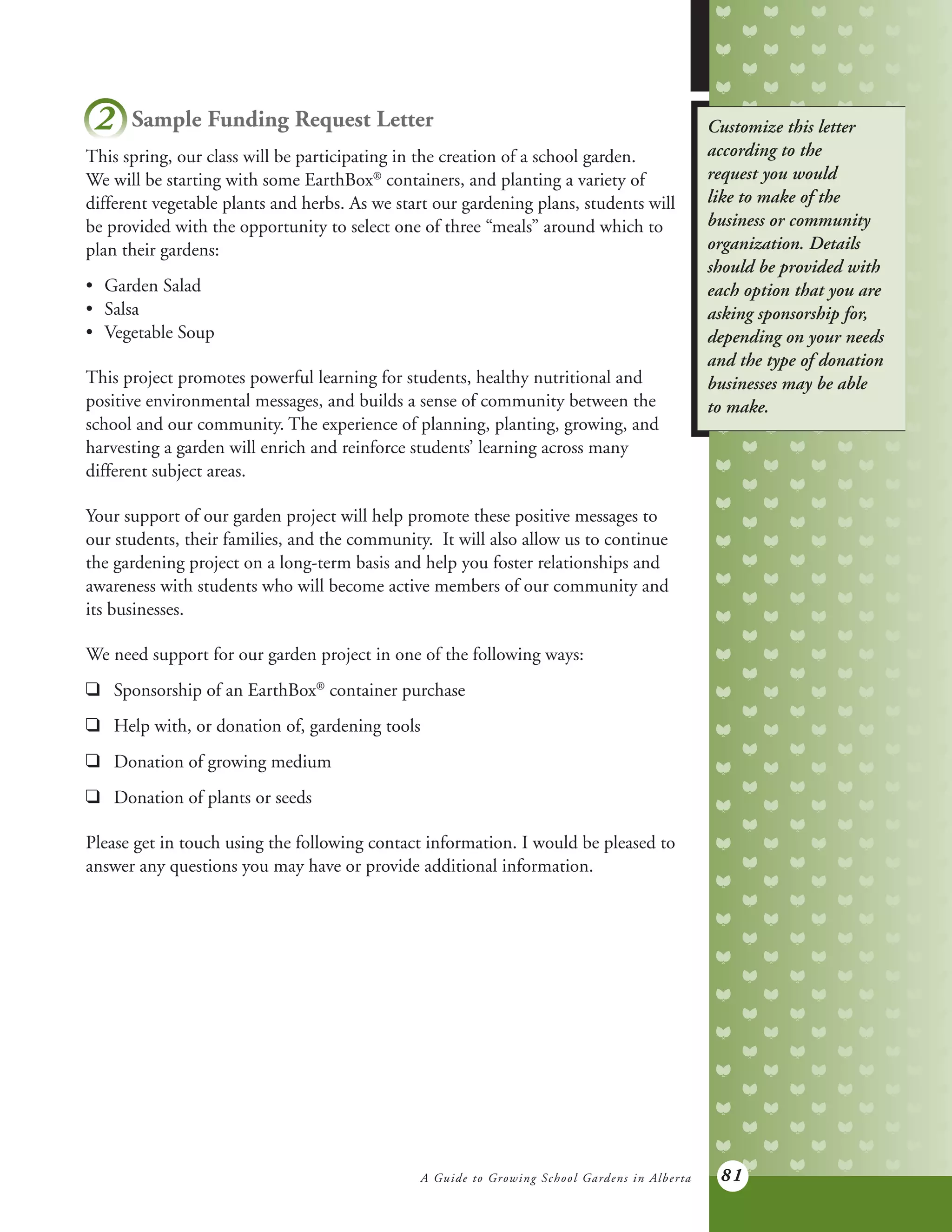 A Guide to Growing School Gardens in Alberta 81
Customize this letter
according to the
request you would
like to make of the
business or community
organization. Details
should be provided with
each option that you are
asking sponsorship for,
depending on your needs
and the type of donation
businesses may be able
to make.
2 Sample Funding Request Letter
This spring, our class will be participating in the creation of a school garden.
We will be starting with some EarthBox®
containers, and planting a variety of
different vegetable plants and herbs. As we start our gardening plans, students will
be provided with the opportunity to select one of three “meals” around which to
plan their gardens:
•	 Garden Salad
•	 Salsa
•	 Vegetable Soup
This project promotes powerful learning for students, healthy nutritional and
positive environmental messages, and builds a sense of community between the
school and our community. The experience of planning, planting, growing, and
harvesting a garden will enrich and reinforce students’ learning across many
different subject areas.
Your support of our garden project will help promote these positive messages to
our students, their families, and the community. It will also allow us to continue
the gardening project on a long-term basis and help you foster relationships and
awareness with students who will become active members of our community and
its businesses.
We need support for our garden project in one of the following ways:
q		 Sponsorship of an EarthBox®
container purchase
q		 Help with, or donation of, gardening tools
q		 Donation of growing medium
q		 Donation of plants or seeds
Please get in touch using the following contact information. I would be pleased to
answer any questions you may have or provide additional information.
 