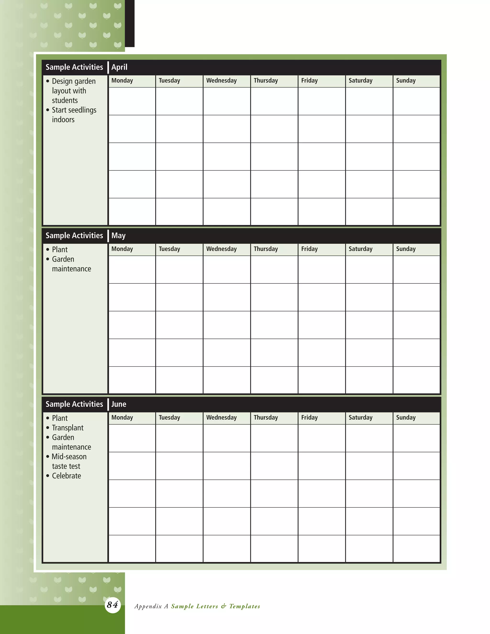 84
Sample Activities April
•	Design garden
	 layout with
	students
•	Start seedlings
	indoors
Monday Tuesday Wednesday Thursday Friday Saturday Sunday
Sample Activities May
•	Plant
•	Garden
	maintenance
Monday Tuesday Wednesday Thursday Friday Saturday Sunday
Sample Activities June
•	Plant
•	Transplant
•	Garden
	maintenance
• Mid-season
	 taste test
•	Celebrate
Monday Tuesday Wednesday Thursday Friday Saturday Sunday
Appendix A Sample Letters & Templates
 
