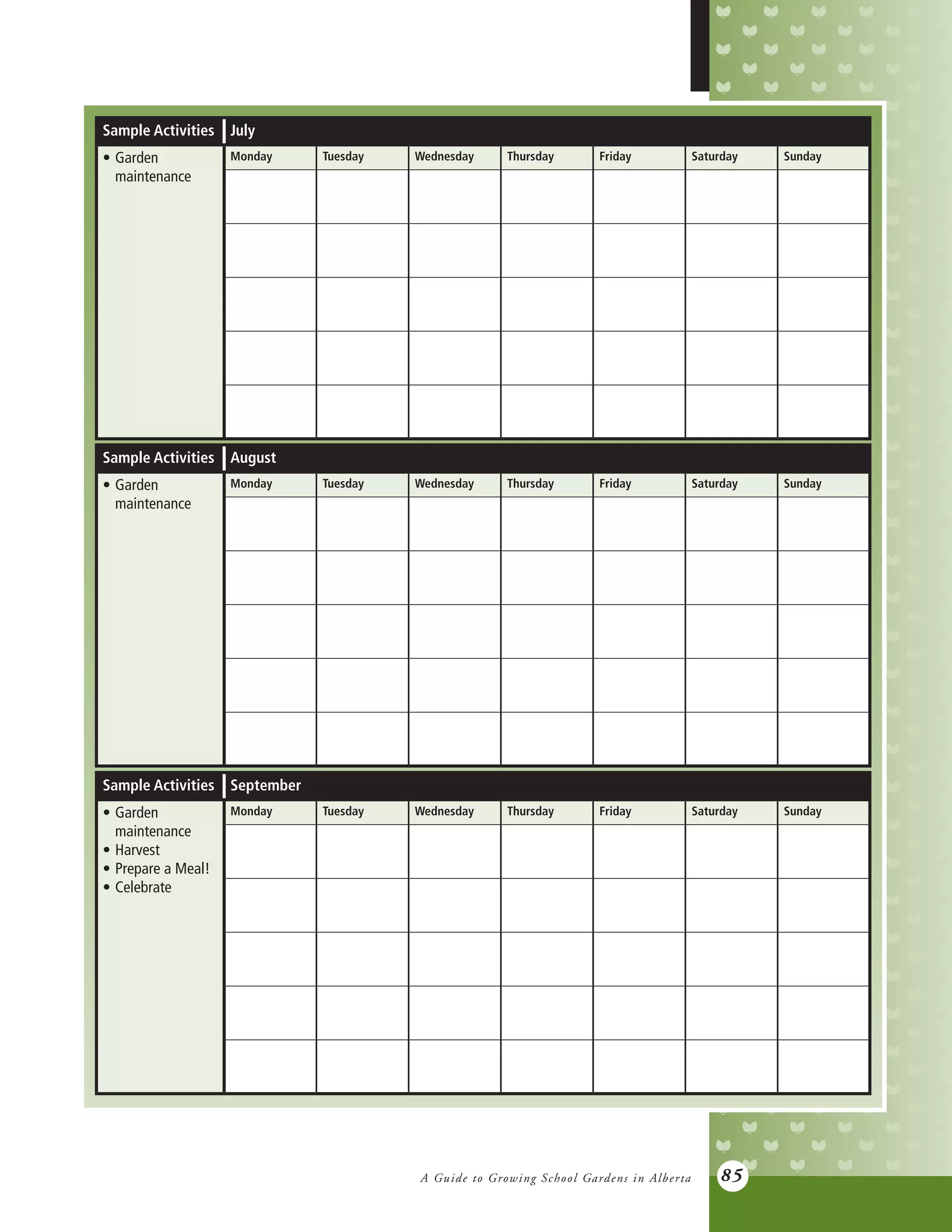 A Guide to Growing School Gardens in Alberta 85
Sample Activities July
•	Garden
	maintenance
Monday Tuesday Wednesday Thursday Friday Saturday Sunday
Sample Activities August
•	Garden
	maintenance
Monday Tuesday Wednesday Thursday Friday Saturday Sunday
Sample Activities September
•	Garden
	maintenance
•	Harvest
•	Prepare a Meal!
•	Celebrate
Monday Tuesday Wednesday Thursday Friday Saturday Sunday
 