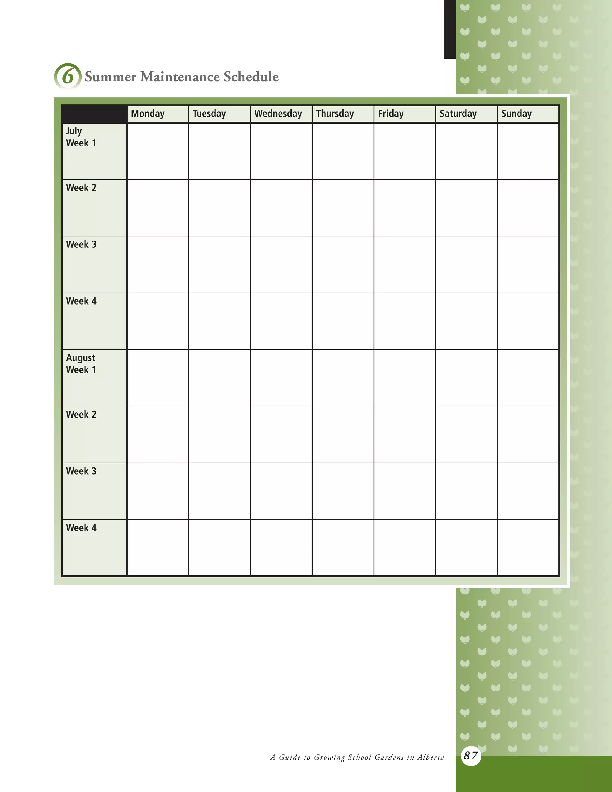 A Guide to Growing School Gardens in Alberta 87
6 Summer Maintenance Schedule
Monday Tuesday Wednesday Thursday Friday Saturday Sunday
July
Week 1
Week 2
Week 3
Week 4
August
Week 1
Week 2
Week 3
Week 4
 