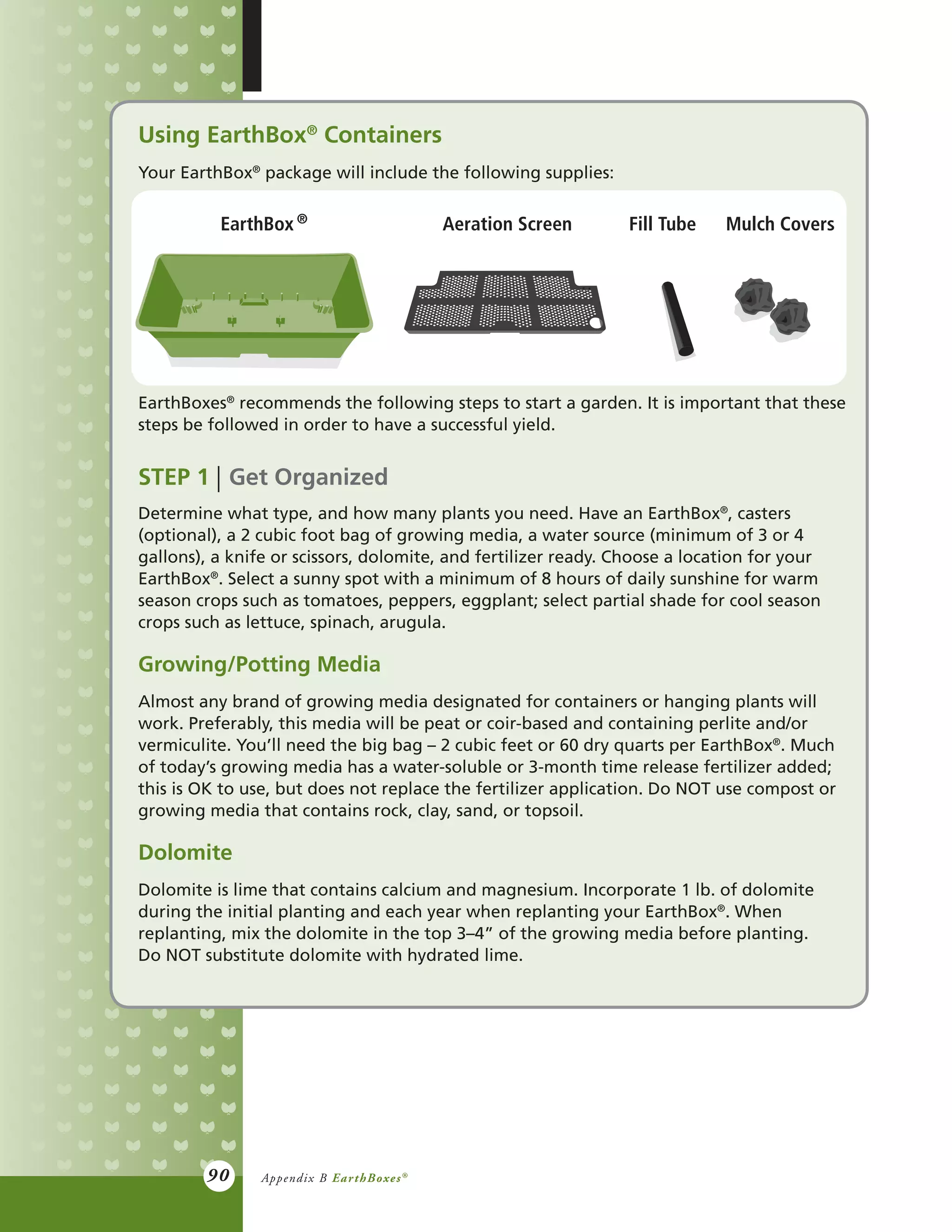 90
Using EarthBox®
Containers
Your EarthBox®
package will include the following supplies:
EarthBoxes®
recommends the following steps to start a garden. It is important that these
steps be followed in order to have a successful yield.
STEP 1 Get Organized
Determine what type, and how many plants you need. Have an EarthBox®
, casters
(optional), a 2 cubic foot bag of growing media, a water source (minimum of 3 or 4
gallons), a knife or scissors, dolomite, and fertilizer ready. Choose a location for your
EarthBox®
. Select a sunny spot with a minimum of 8 hours of daily sunshine for warm
season crops such as tomatoes, peppers, eggplant; select partial shade for cool season
crops such as lettuce, spinach, arugula.
Growing/Potting Media
Almost any brand of growing media designated for containers or hanging plants will
work. Preferably, this media will be peat or coir-based and containing perlite and/or
vermiculite. You’ll need the big bag – 2 cubic feet or 60 dry quarts per EarthBox®
. Much
of today’s growing media has a water-soluble or 3-month time release fertilizer added;
this is OK to use, but does not replace the fertilizer application. Do NOT use compost or
growing media that contains rock, clay, sand, or topsoil.
Dolomite
Dolomite is lime that contains calcium and magnesium. Incorporate 1 lb. of dolomite
during the initial planting and each year when replanting your EarthBox®
. When
replanting, mix the dolomite in the top 3–4” of the growing media before planting.
Do NOT substitute dolomite with hydrated lime.
EarthBox Aeration Screen Fill Tube Mulch Covers
Appendix B EarthBoxes®
®
 