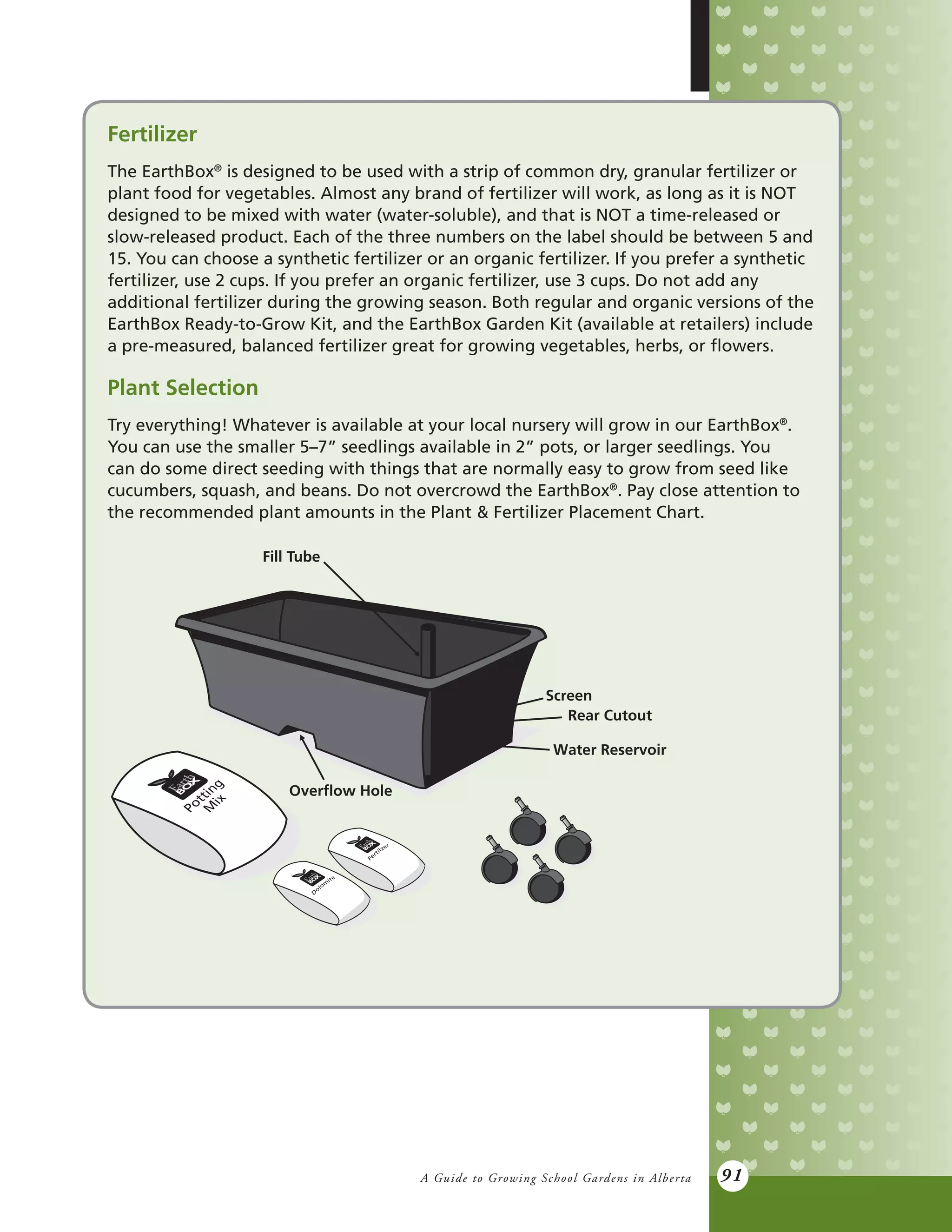 A Guide to Growing School Gardens in Alberta 91
Fertilizer
The EarthBox®
is designed to be used with a strip of common dry, granular fertilizer or
plant food for vegetables. Almost any brand of fertilizer will work, as long as it is NOT
designed to be mixed with water (water-soluble), and that is NOT a time-released or
slow-released product. Each of the three numbers on the label should be between 5 and
15. You can choose a synthetic fertilizer or an organic fertilizer. If you prefer a synthetic
fertilizer, use 2 cups. If you prefer an organic fertilizer, use 3 cups. Do not add any
additional fertilizer during the growing season. Both regular and organic versions of the
EarthBox Ready-to-Grow Kit, and the EarthBox Garden Kit (available at retailers) include
a pre-measured, balanced fertilizer great for growing vegetables, herbs, or flowers.
Plant Selection
Try everything! Whatever is available at your local nursery will grow in our EarthBox®
.
You can use the smaller 5–7” seedlings available in 2” pots, or larger seedlings. You
can do some direct seeding with things that are normally easy to grow from seed like
cucumbers, squash, and beans. Do not overcrowd the EarthBox®
. Pay close attention to
the recommended plant amounts in the Plant & Fertilizer Placement Chart.
Fill Tube
Screen
Rear Cutout
Water Reservoir
Overﬂow Hole
 