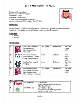 CV of AHMED BAGRAIN – HR Advisor
Page 1 of 2
Personnel Information:
Name: Ahmed Aboud Bagrain
Nationality: Saudi
Contact #: 0549898981
E-mail: Ahmed.bagrain@hotmail.com
Address: Alrwadah Dis, Jeddah, Saudi Arabia.
Objectives:
Looking to work in HR / Admin. / Personnel / Government Relation manager or head of
department with global company to utilize my experiences & education.
Language:
 Arabic.
 English.
Qualification:
1. Associate Degree In
Digital Graphic
New Mexico State
University
Las Cruces New Mexico Aug 2004
– May
2007
2. General Educations
Requirements Course
Irvine Valley College
Irvine California June
2001–
May
2003
3. English As a second
Languge
Irvine California Sep 1999
– Jan
2001
4. Business Computer
Information Systems
New Mexico State
University(uncomplete)
Las Cruces New Mexico Aug 2004
– May
2008
Work Experiences:
1. HR Supervisor Flow logistics
Under Ghassan alsuliman Group
IKEA Saudi Arabia
2. Sr. HR Advisor Isam Kabbani Group
HR policy and procedure projects
Dec2010– Jan 2015
 