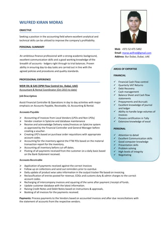 WILFRED KIRAN MORAS
OBJECTIVE
Seeking a position in the accounting field where excellent analytical and
technical skills can be utilized to improve the company's profitability.
PERSONAL SUMMARY
PROFESSIONAL EXPERIENCE
WEIR OIL & GAS (SPM Flow Control Inc. Dubai, UAE)
Accountant & Rental Coordinator (Oct 2015 to date)
Job Description
Assist Financial Controller & Operations in day to day activities with major
emphasis on Accounts Payable, Receivable, GL Accounting & Rental.
Accounts Payable
 Accounting of Invoices from Local Vendors (LPOs and Non LPOs)
 Vendor creation in SyteLine and database maintenance
 Receive and acknowledge Delivery notes/Invoices on SyteLine system
as approved by the Financial Controller and General Manager before
creating a voucher.
 Creating LPO’s based on purchase order requisitions with appropriate
account codes.
 Accounting for the inventory against the FTW POs based on the material
transaction report for the inventory.
 Accounting all inventory before cut-off dates.
 Posting of all payments received from the customer on a daily basis based
on the Bank Statement received.
Accounts Receivable
 Application of payments received against the correct Invoices
 Follow up on collections and send out reminders prior to overdue.
 Daily update of product wise sales information in the output tracker file based on invoicing.
 Reclassification of entries posted for revenue, COGs and customs duty & admin charges to the correct
account codes.
 Recharging of intercompany invoices and squaring of the same after payment /receipt of funds.
 Update customer database with the latest information.
 Raising Credit Notes and Debit Notes based on instructions & approvals.
 Booking of all invoices for the payments received.
Payments: Process payments to the Vendors based on accounted invoices and after due reconciliations with
the statement of accounts from the respective vendors.
An ambitious finance professional with a strong academic background,
excellent communication skills and a good working knowledge of the
breadth of accounts - ledgers right through to trial balances. Proven
ability in ensuring day-to-day tasks are carried out in line with the
agreed policies and procedures and quality standards.
AREAS OF EXPERTISE
FINANCIAL
 Financial Cash Flow control
 Quarterly VAT Returns
 Debt Recovery
 Cash management
 Balance Sheet and Cash flow
statements
 Prepayments and Accruals
 Excellent knowledge of journal
and ledger
 Ability to handle large volumes of
invoices
 Possess certification in Tally
 Extensive knowledge of excel
PERSONAL
 Attention to detail
 Excellent Communication skills
 Good computer knowledge
 Presentation skills
 Problem solving
 High levels of integrity
 Negotiating
Mob: +971 52 475 5492
Email: moras.wilfred@gmail.com
Address: Bur Dubai, Dubai, UAE
 