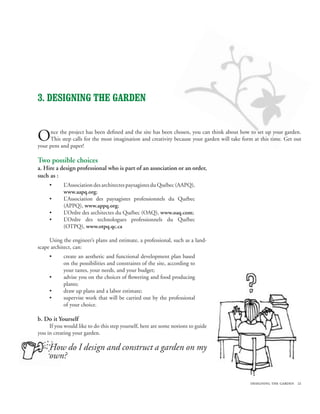 designing the garden 21
3. DESIGNING THE garden
Once the project has been defined and the site has been chosen, you can think about how to set up your garden.
This step calls for the most imagination and creativity because your garden will take form at this time. Get out
your pens and paper!
Two possible choices
a. Hire a design professional who is part of an association or an order,
such as :
L’Association des architectes paysagistes du Québec (AAPQ),
www.aapq.org;
L’Association des paysagistes professionnels du Québec
(APPQ), www.appq.org;
L’Ordre des architectes du Québec (OAQ), www.oaq.com;
L’Ordre des technologues professionnels du Québec
(OTPQ), www.otpq.qc.ca
Using the engineer’s plans and estimate, a professional, such as a land-
scape architect, can:
create an aesthetic and functional development plan based
on the possibilities and constraints of the site, according to
your tastes, your needs, and your budget;
advise you on the choices of flowering and food producing
plants;
draw up plans and a labor estimate;
supervise work that will be carried out by the professional
of your choice.
b. Do it Yourself
If you would like to do this step yourself, here are some notions to guide
you in creating your garden.
How do I design and construct a garden on my
own?
•
•
•
•
•
•
•
•
 