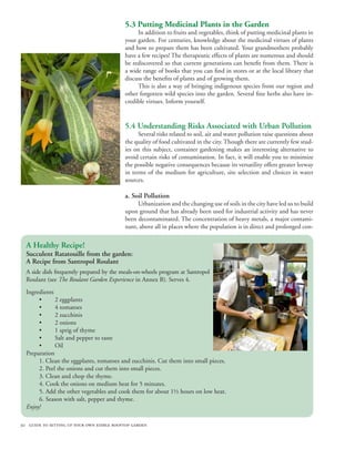 30 guide to setting up your own edible rooftop garden
5.3 Putting Medicinal Plants in the Garden
In addition to fruits and vegetables, think of putting medicinal plants in
your garden. For centuries, knowledge about the medicinal virtues of plants
and how to prepare them has been cultivated. Your grandmothers probably
have a few recipes! The therapeutic effects of plants are numerous and should
be rediscovered so that current generations can benefit from them. There is
a wide range of books that you can find in stores or at the local library that
discuss the benefits of plants and of growing them.
This is also a way of bringing indigenous species from our region and
other forgotten wild species into the garden. Several fine herbs also have in-
credible virtues. Inform yourself.
5.4 Understanding Risks Associated with Urban Pollution
Several risks related to soil, air and water pollution raise questions about
the quality of food cultivated in the city. Though there are currently few stud-
ies on this subject, container gardening makes an interesting alternative to
avoid certain risks of contamination. In fact, it will enable you to minimize
the possible negative consequences because its versatility offers greater leeway
in terms of the medium for agriculture, site selection and choices in water
sources.
a. Soil Pollution
Urbanization and the changing use of soils in the city have led us to build
upon ground that has already been used for industrial activity and has never
been decontaminated. The concentration of heavy metals, a major contami-
nant, above all in places where the population is in direct and prolonged con-
A Healthy Recipe!
Succulent Ratatouille from the garden:
A Recipe from Santropol Roulant
A side dish frequently prepared by the meals-on-wheels program at Santropol
Roulant (see The Roulant Garden Experience in Annex B). Serves 4.
Ingredients
2 eggplants
4 tomatoes
2 zucchinis
2 onions
1 sprig of thyme
Salt and pepper to taste
Oil
Preparation
1. Clean the eggplants, tomatoes and zucchinis. Cut them into small pieces.
2. Peel the onions and cut them into small pieces.
3. Clean and chop the thyme.
4. Cook the onions on medium heat for 5 minutes.
5. Add the other vegetables and cook them for about 1½ hours on low heat.
6. Season with salt, pepper and thyme.					
Enjoy!
•
•
•
•
•
•
•
 