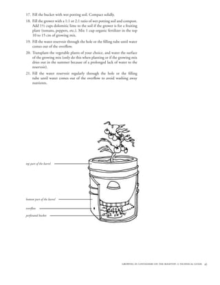 growing in containers on the rooftop: a technical guide 43
Fill the bucket with wet potting soil. Compact solidly.
Fill the grower with a 1:1 or 2:1 ratio of wet potting soil and compost.
Add 1½ cups dolomitic lime to the soil if the grower is for a fruiting
plant (tomato, peppers, etc.). Mix 1 cup organic fertilizer in the top
10 to 15 cm of growing mix.
Fill the water reservoir through the hole or the filling tube until water
comes out of the overflow.
Transplant the vegetable plants of your choice, and water the surface
of the growing mix (only do this when planting or if the growing mix
dries out in the summer because of a prolonged lack of water to the
reservoir).
Fill the water reservoir regularly through the hole or the filling
tube until water comes out of the overflow to avoid washing away
nutrients.
17.
18.
19.
20.
21.
overflow
bottom part of the barrel
top part of the barrel
perforated bucket
 