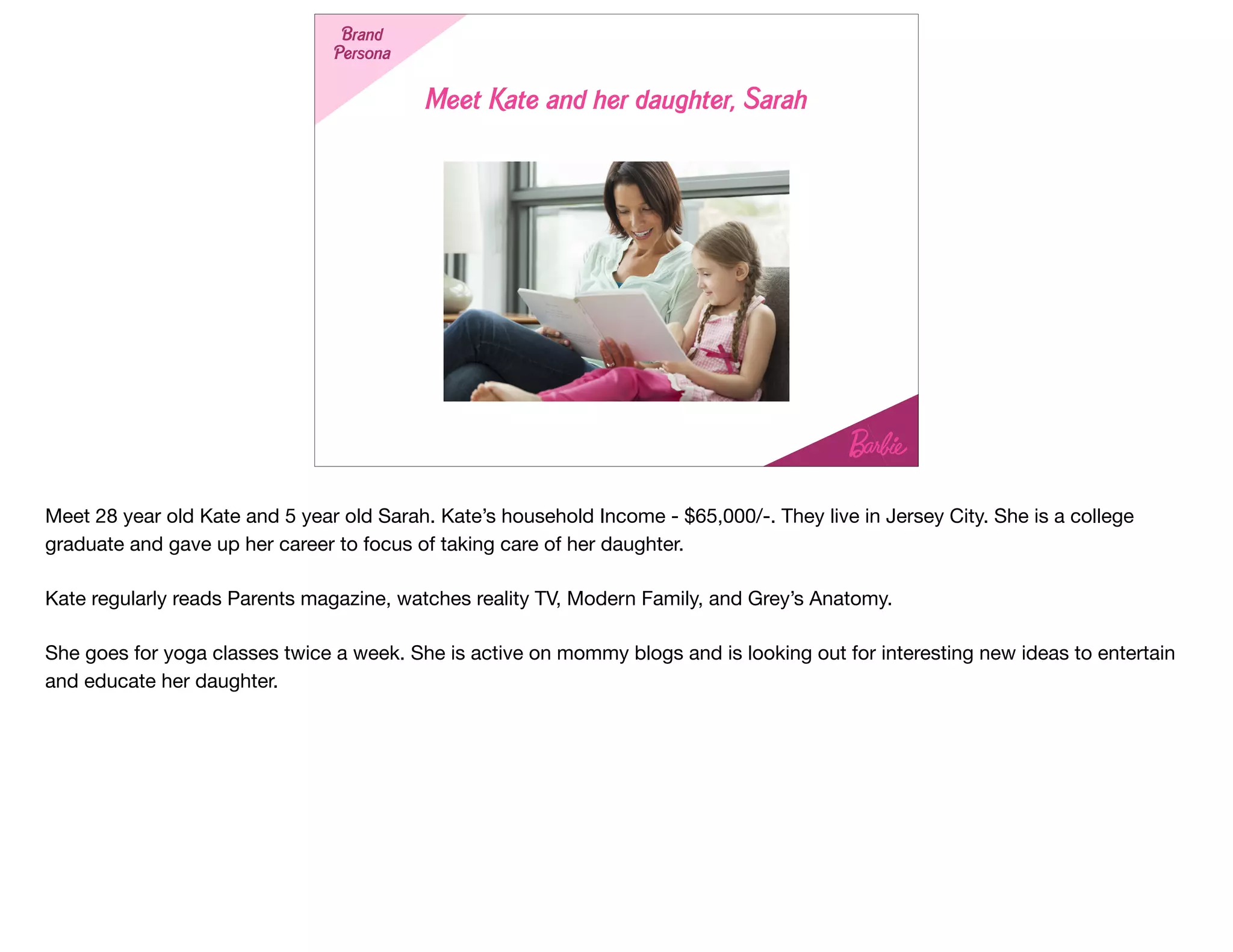 Meet Kate and her daughter, Sarah
StrategyBrand
Persona
Meet 28 year old Kate and 5 year old Sarah. Kate’s household Income - $65,000/-. They live in Jersey City. She is a college
graduate and gave up her career to focus of taking care of her daughter. 

Kate regularly reads Parents magazine, watches reality TV, Modern Family, and Grey’s Anatomy.

She goes for yoga classes twice a week. She is active on mommy blogs and is looking out for interesting new ideas to entertain
and educate her daughter.
 
