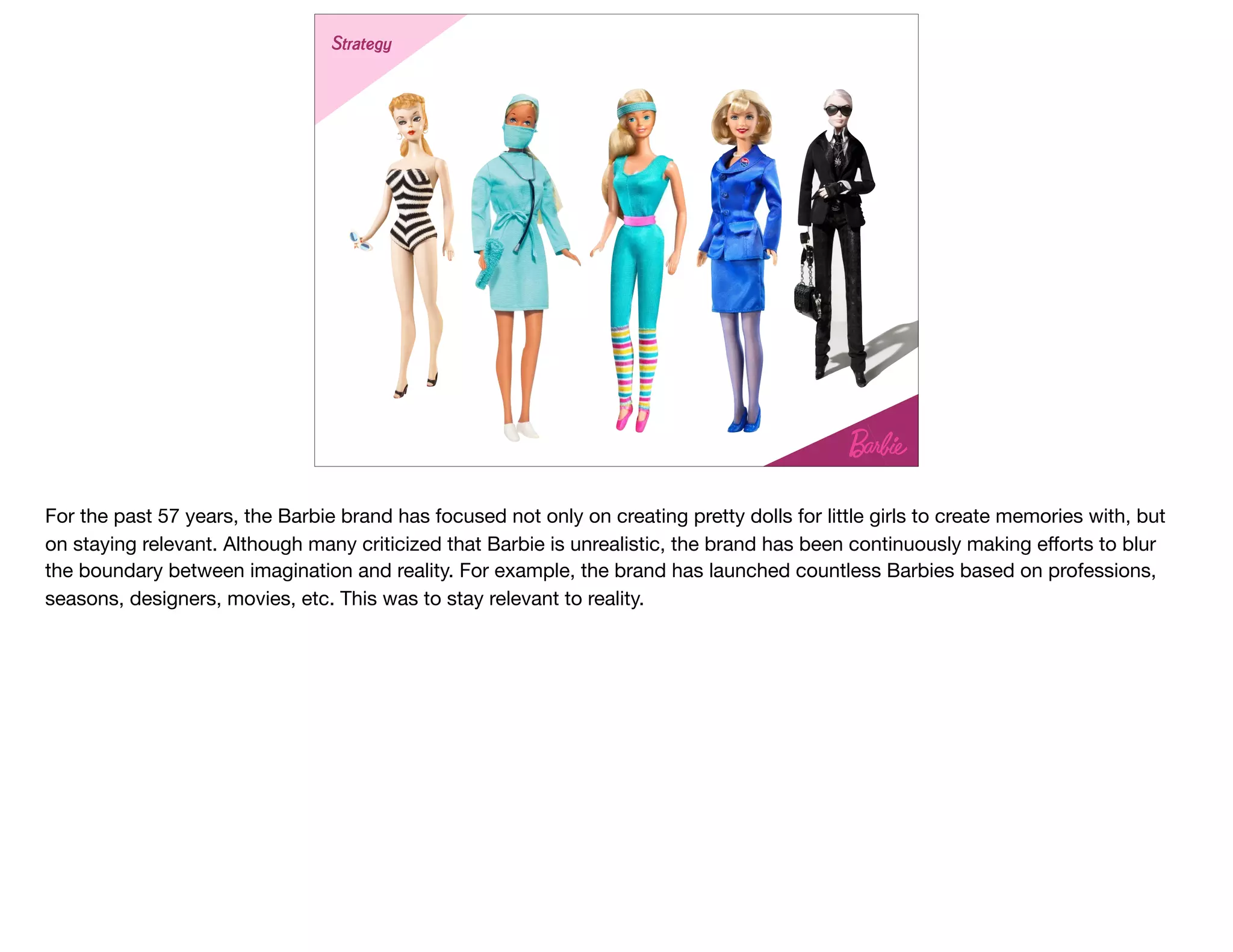 Strategy
For the past 57 years, the Barbie brand has focused not only on creating pretty dolls for little girls to create memories with, but
on staying relevant. Although many criticized that Barbie is unrealistic, the brand has been continuously making eﬀorts to blur
the boundary between imagination and reality. For example, the brand has launched countless Barbies based on professions,
seasons, designers, movies, etc. This was to stay relevant to reality.
 