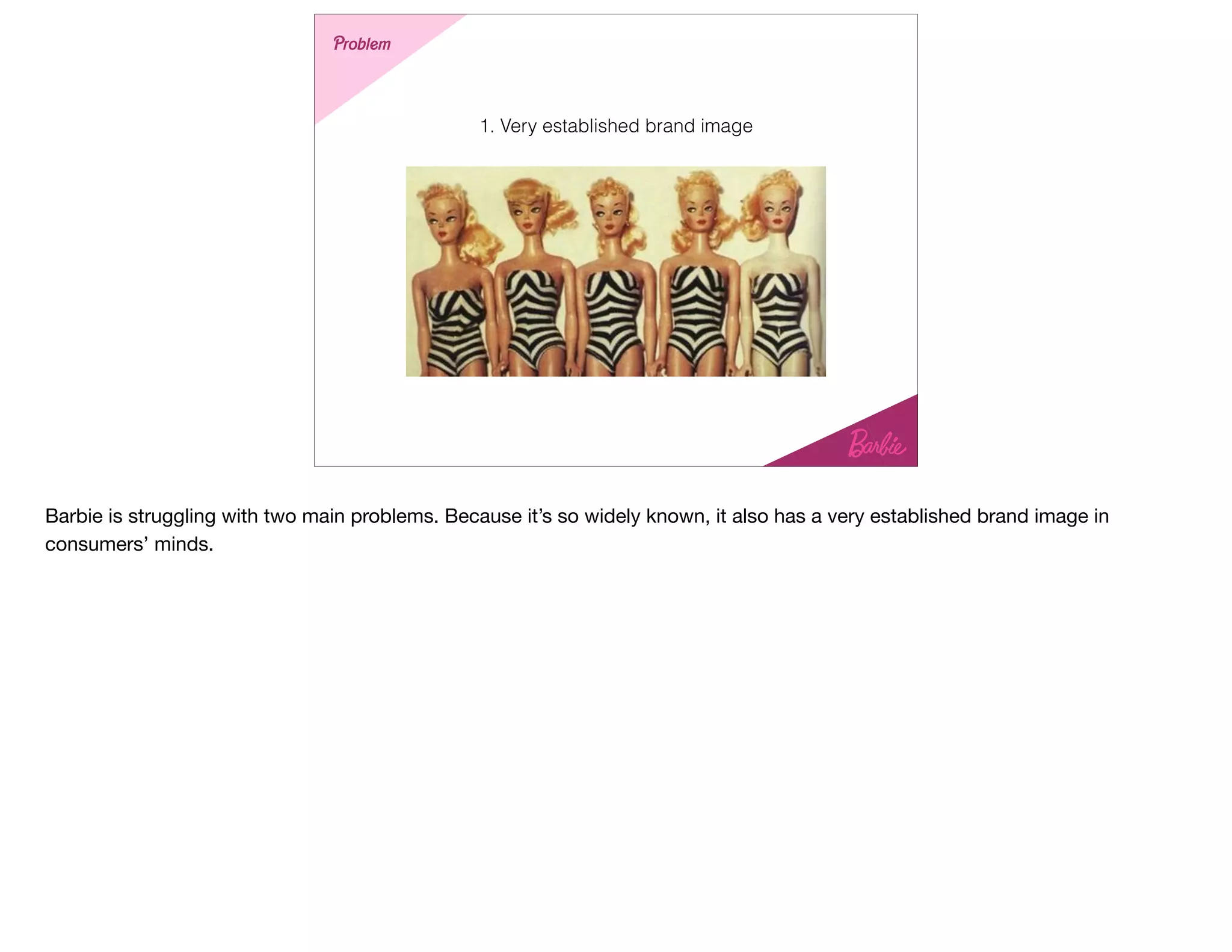 1. Very established brand image
Problem
Barbie is struggling with two main problems. Because it’s so widely known, it also has a very established brand image in
consumers’ minds.
 