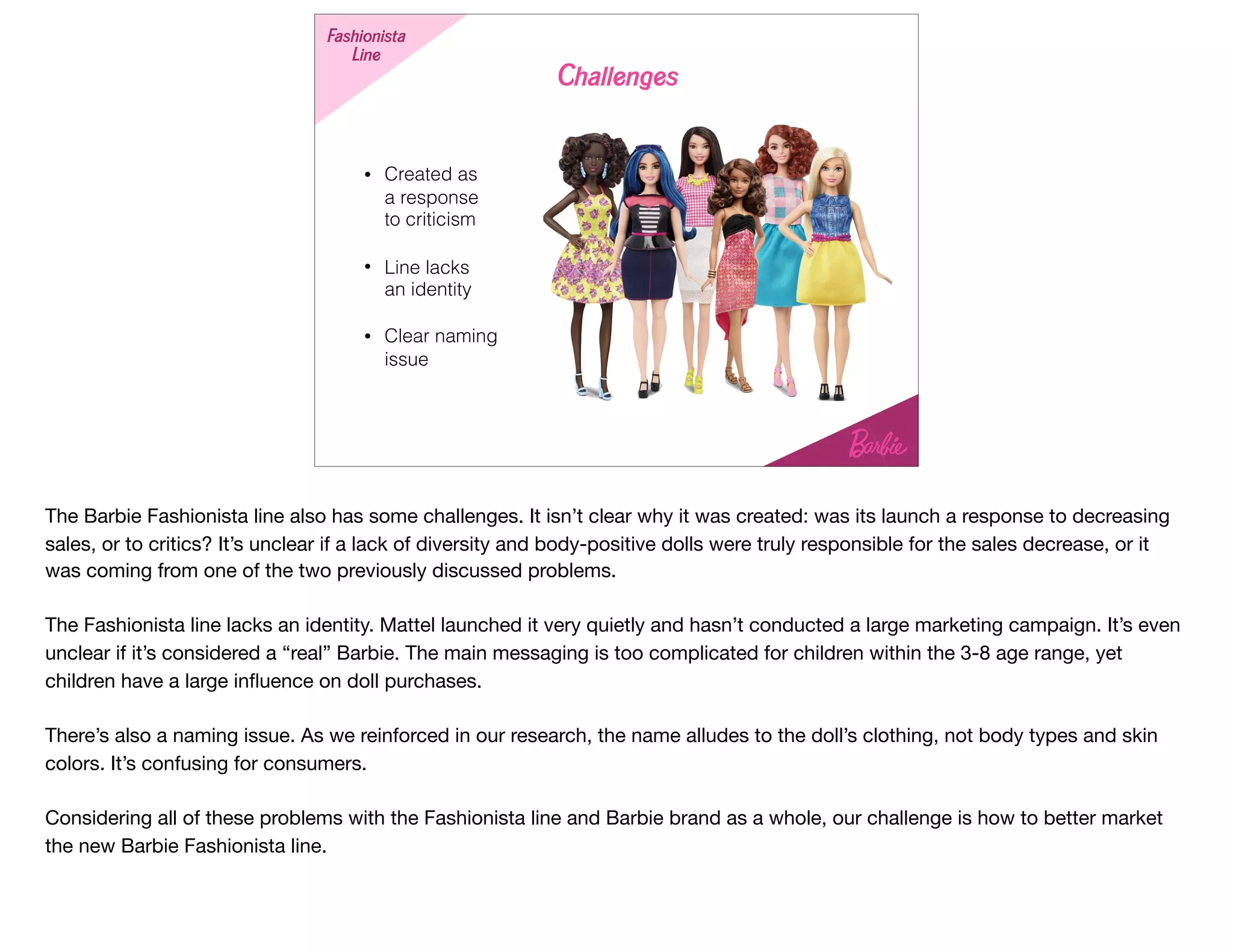 • Created as  
a response  
to criticism
• Line lacks  
an identity
• Clear naming
issue
Fashionista
Line
Challenges
The Barbie Fashionista line also has some challenges. It isn’t clear why it was created: was its launch a response to decreasing
sales, or to critics? It’s unclear if a lack of diversity and body-positive dolls were truly responsible for the sales decrease, or it
was coming from one of the two previously discussed problems.

The Fashionista line lacks an identity. Mattel launched it very quietly and hasn’t conducted a large marketing campaign. It’s even
unclear if it’s considered a “real” Barbie. The main messaging is too complicated for children within the 3-8 age range, yet
children have a large inﬂuence on doll purchases.

There’s also a naming issue. As we reinforced in our research, the name alludes to the doll’s clothing, not body types and skin
colors. It’s confusing for consumers.

Considering all of these problems with the Fashionista line and Barbie brand as a whole, our challenge is how to better market
the new Barbie Fashionista line.
 
