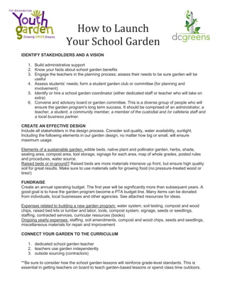How to Launch
Your School Garden
IDENTIFY STAKEHOLDERS AND A VISION
1. Build administrative support
2. Know your facts about school garden benefits
3. Engage the teachers in the planning process; assess their needs to be sure garden will be
useful
4. Assess students’ needs; form a student garden club or committee (for planning and
involvement)
5. Identify or hire a school garden coordinator (either dedicated staff or teacher who will take on
extra)
6. Convene and advisory board or garden committee. This is a diverse group of people who will
ensure the garden program's long term success. It should be comprised of an administrator, a
teacher, a student, a community member, a member of the custodial and /or cafeteria staff and
a local business partner.
CREATE AN EFFECTIVE DESIGN
Include all stakeholders in the design process. Consider soil quality, water availability, sunlight.
Including the following elements in our garden design, no matter how big or small, will ensure
maximum usage:
Elements of a sustainable garden: edible beds, native plant and pollinator garden, herbs, shade,
seating area, compost area, tool storage, signage for each area, map of whole grades, posted rules
and procedures, water source.
Raised beds or in-ground? Raised beds are more materials intensive up front, but ensure high quality
soil for great results. Make sure to use materials safe for growing food (no pressure-treated wood or
tires!)
FUNDRAISE
Create an annual operating budget. The first year will be significantly more than subsequent years. A
good goal is to have the garden program become a PTA budget line. Many items can be donated
from individuals, local businesses and other agencies. See attached resources for ideas.
Expenses related to building a new garden program: water system, soil testing, compost and wood
chips, raised bed kits or lumber and labor, tools, compost system, signage, seeds or seedlings,
staffing, contracted services, curricular resources (books)
Ongoing yearly expenses: staffing, soil amendments, compost and wood chips, seeds and seedlings,
miscellaneous materials for repair and improvement
CONNECT YOUR GARDEN TO THE CURRICULUM
1. dedicated school garden teacher
2. teachers use garden independently
3. outside sourcing (contractors)
**Be sure to consider how the school garden lessons will reinforce grade-level standards. This is
essential in getting teachers on board to teach garden-based lessons or spend class time outdoors.
 