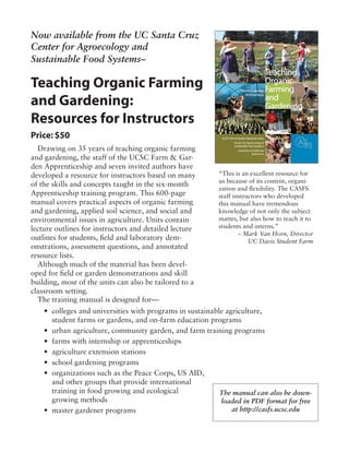 Now available from the UC Santa Cruz
Center for Agroecology and
Sustainable Food Systems–
Teaching Organic Farming
and Gardening:
Resources for Instructors
Drawing on 35 years of teaching organic farming
and gardening, the staff of the UCSC Farm & Gar-
den Apprenticeship and seven invited authors have
developed a resource for instructors based on many
of the skills and concepts taught in the six-month
Apprenticeship training program. This 600-page
manual covers practical aspects of organic farming
and gardening, applied soil science, and social and
environmental issues in agriculture. Units contain
lecture outlines for instructors and detailed lecture
outlines for students, field and laboratory dem-
onstrations, assessment questions, and annotated
resource lists.
Although much of the material has been devel-
oped for field or garden demonstrations and skill
building, most of the units can also be tailored to a
classroom setting.
The training manual is designed for—
“This is an excellent resource for
us because of its content, organi-
zation and flexibility. The CASFS
staff instructors who developed
this manual have tremendous
knowledge of not only the subject
matter, but also how to teach it to
students and interns.”
– Mark Van Horn, Director
UC Davis Student Farm
Price: $50
• 	colleges and universities with programs in sustainable agriculture,
		 student farms or gardens, and on-farm education programs
• 	urban agriculture, community garden, and farm training programs
• 	farms with internship or apprenticeships
• 	agriculture extension stations
• 	school gardening programs
• 	organizations such as the Peace Corps, US AID,
		 and other groups that provide international
		 training in food growing and ecological
		 growing methods
• 	master gardener programs
The manual can also be down-
loaded in PDF format for free
at http://casfs.ucsc.edu
 
