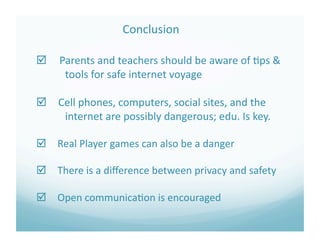              Conclusion 

   Parents and teachers should be aware of ?ps & 
      tools for safe internet voyage 

 Cell phones, computers, social sites, and the 
    internet are possibly dangerous; edu. Is key. 

 Real Player games can also be a danger 

 There is a diﬀerence between privacy and safety 

 Open communica?on is encouraged 
 