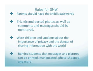 Rules for SNW
   Parents should have the child’s passwords 

   Friends and posted photos, as well as  
     comments and messages should be  
     monitored. 

   Warn children and students about the  
     importance of privacy and the danger of  
     sharing informa?on with the world 

    "Remind students that messages and pictures  
     can be printed, manipulated, photo‐shopped 
     and more  
 