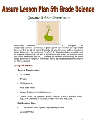 Growing A Bean Experiment




Introduction: The lesson                                 is     designed       to
incorporate student’s knowledge of plant growth and conduct an experiment
based on the growth of beans. Students will use computer skills to develop a
presentation using the multimedia “preZent”. In this presentation students must
incorporate images they took with a digital camera or a disposable camera with
the photos developed into a CD. Students will develop a chart using an online
graph generator and organize information from a digital spreadsheet they created
on Microsoft excel.

Analyze Learners:

       General Characteristics:

   -     20 students

   -     5th grade

   -     10-11 years old

   -     Male and Female

   -     Various Socioeconomic backgrounds

   -     Diverse ethnic backgrounds: Pacific Islander: Chuuck, Pohnpei Palau,
         Yap, and, Chamorro. Caucasian, African American, and Asian.

   Main Learning Style:

   -        One student has a Speech language Impairment

   -     Linguistic/Verbal


                                                                               1
 