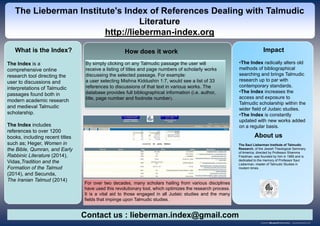 The Index is a
comprehensive online
research tool directing the
user to discussions and
interpretations of Talmudic
passages found both in
modern academic research
and medieval Talmudic
scholarship.
The Index includes
references to over 1200
books, including recent titles
such as; Heger, Women in
the Bible, Qumran, and Early
Rabbinic Literature (2014),
Vidas,Tradition and the
Formation of the Talmud
(2014), and Secunda,
The Iranian Talmud (2014)
How does it work Impact
The Lieberman Institute's Index of References Dealing with Talmudic
Literature
http://lieberman-index.org
By simply clicking on any Talmudic passage the user will
receive a listing of titles and page numbers of scholarly works
discussing the selected passage. For example:
a user selecting Mishna Kiddushin 1:7, would see a list of 33
references to discussions of that text in various works. The
database provides full bibliographical information (i.e. author,
title, page number and footnote number).
The Saul Lieberman Institute of Talmudic
Research, of the Jewish Theological Seminary
of America, directed by Professor Shamma
Friedman, was founded by him in 1985 and is
dedicated to the memory of Professor Saul
Lieberman, master of Talmudic Studies in
modern times.
•The Index radically alters old
methods of bibliographical
searching and brings Talmudic
research up to par with
contemporary standards.
•The Index increases the
access and exposure to
Talmudic scholarship within the
wider field of Judaic studies.
•The Index is constantly
updated with new works added
on a regular basis.
What is the Index?
Contact us : lieberman.index@gmail.com
About us
For over two decades, many scholars hailing from various disciplines
have used this revolutionary tool, which optimizes the research process.
It is a vital aid to those engaged in all Judaic studies and the many
fields that impinge upon Talmudic studies.
 
