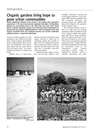 18 Appropriate Technology, Vol 34, No 1
Nearly one million people live in the
townships to the North-East of Cape
Town, mostly in shacks and matchbox
houses. Approximately 40 per cent of
them are unemployed. The majority
speak Xhosa and are recent arrivals
from the Eastern Cape - the former
apartheid homelands of Transkei and
Ciskei.
Abalimi's aim is to assist these
people to grow food sustainably, using
organic methods, at home and in
community gardens and, secondly, to
plant water wise indigenous trees and
flora in schools and streets, in order to
transform the dune-sands of the Cape
Flats into a sustainable water-wise
urban environment.
Abalimi provides support services
like low-cost bulk compost, seed,
seedlings, information, training and
on-site project extension. Every year,
nearly 3000 subsistence gardeners and
200 community agriculture and
greening projects are supplied with
inputs from Abalimi's two non-profit
People's Garden Centres.
The economic potential is big, as
there is a high and ever growing
demand for organic vegetables in Cape
Town. Organic markets and retailers
large and small are always undersup-
plied. The organic movement is alive
and well, led mainly by civil society.
There is now an increasingly organised
community-based "organic-friendly"
farming and gardening movement, led
by associations such as the
Vukuzenzela Urban Farmers
Association (VUFA), which is
supported by Abalimi. VUFA is
currently networking with other
Organic gardens bring hope to
poor urban communities
Abalimi Bezekhaya (Planters of the Home) is the leading urban agriculture
organisation in the socio-economically neglected townships of Khayelitsha,
Nyanga and surrounding areas on the Cape Flats near Cape Town, South
Africa. It assists individuals, groups and community based organisations to
develop their own organic vegetable gardens in order to supplement their diet,
improve household food and nutritional security and provide sustainable
additional income. A report from Rob Small.
Urban agriculture
Siyazama Community Allotment Garden Association,
SCAGA - in 1996 (above) and in 2005 (right).
Credit: Abalimi
 
