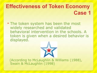    The token system has been the most
    widely researched and validated
    behavioral intervention in the schools. A
    token is given when a desired behavior is
    displayed.




    (According to McLaughlin & Williams (1988),
    Swain & McLaughlin (1998)
 