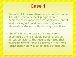    Purpose of this investigation was to determine
    if a token reinforcement program could
    decrease three inappropriate behaviors (out of
    seat, talking out, and poor posture) of an
    elementary student with learning disabilities.

   The effects of the token program were
    examined using a multiple baseline design
    across behaviors. The results indicated that
    awarding tokens for the absence of the three
    target behaviors was an effective procedure.
 