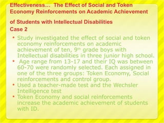    Study investigated the effect of social and token
    economy reinforcements on academic
    achievement of ten, 9th grade boys with
    Intellectual disabilities in three junior high school.
    Age range from 13-17 and their IQ was between
    60-70 were randomly selected. Each assigned in
    one of the three groups: Token Economy, Social
    reinforcements and control group.
   Used a teacher-made test and the Wechsler
    Intelligence test
   Token Economy and social reinforcements
    increase the academic achievement of students
    with ID.
 