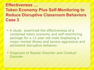    A study examined the effectiveness of a
    combined token economy and self-monitoring
    package for a 13 year-old male displaying a
    major mental illness and severe aggressive and
    persistent disruptive behavior.

   Diagnosis of Bipolar Disorder and Conduct
    Disorder
 