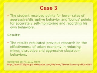    The student received points for lower rates of
    aggressive/disruptive behavior and ‘bonus’ points
    for accurately self-monitoring and recording his
    own behaviors.

Results:

   The results replicated previous research on the
    effectiveness of token economy in reducing
    minor, disruptive and aggressive classroom
    behaviors.

Retrieved on 7/12/12 from
http://educ6725group2.wikispaces.com/file/view/Token+Economy+Plus+Self-Moni
 
