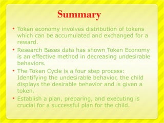 Summary
   Token economy involves distribution of tokens
    which can be accumulated and exchanged for a
    reward.
   Research Bases data has shown Token Economy
    is an effective method in decreasing undesirable
    behaviors.
   The Token Cycle is a four step process:
    Identifying the undesirable behavior, the child
    displays the desirable behavior and is given a
    token.
   Establish a plan, preparing, and executing is
    crucial for a successful plan for the child.
 