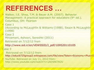 Walker, J.E. Shea, T.M. & Bauer A.M. (2007). Behavior
  Management: A practical approach for educators (9th ed.).
  Columbus, OH: Pearson
 Case 1
  (According to McLaughlin & Williams (1988), Swain & McLaughlin
  (1998)
 Case 2
  Mirzamani, Ashoori, Sereshki (2011)
  Retrieved on 7/12/12 from
  http://www.sid.ir/en/VEWSSID/J_pdf/109520110105
Case 3
   Retrieved on 7/12/12 from
  http://educ6725group2.wikispaces.com/file/view/Token+Economy+Plus+Se
 YouTube. Retrieved on July 11, 2012 from:
  http://www.youtube.com/watch?v=ybIr6NCfA2U
 