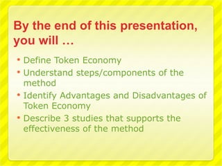    Define Token Economy
   Understand steps/components of the
    method
   Identify Advantages and Disadvantages of
    Token Economy
   Describe 3 studies that supports the
    effectiveness of the method
 
