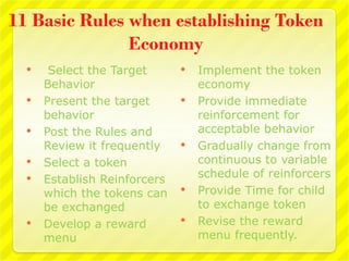 11 Basic Rules when establishing Token
               Economy
      Select the Target         Implement the token
      Behavior                    economy
     Present the target         Provide immediate
      behavior                    reinforcement for
     Post the Rules and          acceptable behavior
      Review it frequently       Gradually change from
     Select a token              continuous to variable
     Establish Reinforcers       schedule of reinforcers
      which the tokens can       Provide Time for child
      be exchanged                to exchange token
     Develop a reward           Revise the reward
      menu                        menu frequently.
 