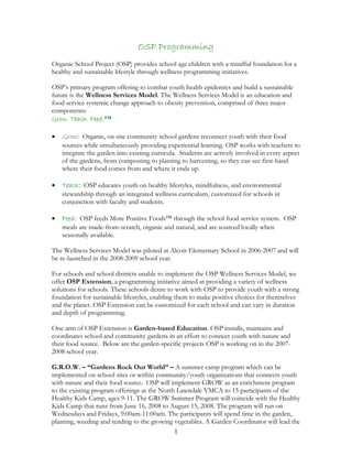 1
OSP Programming
Organic School Project (OSP) provides school age children with a mindful foundation for a
healthy and sustainable lifestyle through wellness programming initiatives.
OSP’s primary program offering to combat youth health epidemics and build a sustainable
future is the Wellness Services Model. The Wellness Services Model is an education and
food service systemic change approach to obesity prevention, comprised of three major
components:
Grow. Teach. Feed.™
• Grow: Organic, on-site community school gardens reconnect youth with their food
sources while simultaneously providing experiential learning. OSP works with teachers to
integrate the garden into existing curricula. Students are actively involved in every aspect
of the gardens, from composting to planting to harvesting, so they can see first-hand
where their food comes from and where it ends up.
• Teach: OSP educates youth on healthy lifestyles, mindfulness, and environmental
stewardship through an integrated wellness curriculum, customized for schools in
conjunction with faculty and students.
• Feed: OSP feeds More Positive Foods™ through the school food service system. OSP
meals are made-from-scratch, organic and natural, and are sourced locally when
seasonally available.
The Wellness Services Model was piloted at Alcott Elementary School in 2006-2007 and will
be re-launched in the 2008-2009 school year.
For schools and school districts unable to implement the OSP Wellness Services Model, we
offer OSP Extension, a programming initiative aimed at providing a variety of wellness
solutions for schools. These schools desire to work with OSP to provide youth with a strong
foundation for sustainable lifestyles, enabling them to make positive choices for themselves
and the planet. OSP Extension can be customized for each school and can vary in duration
and depth of programming.
One arm of OSP Extension is Garden-based Education. OSP installs, maintains and
coordinates school and community gardens in an effort to connect youth with nature and
their food source. Below are the garden-specific projects OSP is working on in the 2007-
2008 school year.
G.R.O.W. – “Gardens Rock Our World” – A summer camp program which can be
implemented on school sites or within community/youth organizations that connects youth
with nature and their food source. OSP will implement GROW as an enrichment program
to the existing program offerings at the North Lawndale YMCA to 15 participants of the
Healthy Kids Camp, ages 9-11. The GROW Summer Program will coincide with the Healthy
Kids Camp that runs from June 16, 2008 to August 15, 2008. The program will run on
Wednesdays and Fridays, 9:00am-11:00am. The participants will spend time in the garden,
planting, weeding and tending to the growing vegetables. A Garden Coordinator will lead the
 