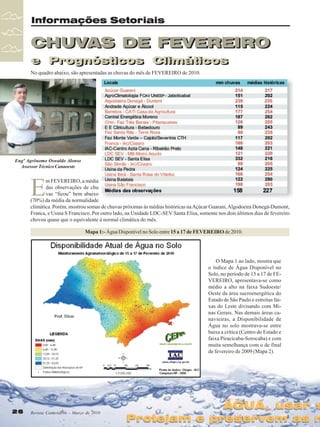 Informações Setoriais

CHUVAS DE FEVEREIRO
e Prognósticos Climáticos
e Prognósticos Climáticos
No quadro abaixo, são apresentadas as chuvas do mês de FEVEREIRO de 2010.

Engº Agrônomo Oswaldo Alonso
Assessor Técnico Canaoeste

E

m FEVEREIRO, a média
das observações de chu
vas “ficou” bem abaixo
(70%) da média da normalidade
climática. Porém, mostrou somas de chuvas próximas às médias históricas na Açúcar Guarani, Algodoeira Donegá-Dumont,
Franca, e Usina S Francisco. Por outro lado, na Unidade LDC-SEV Santa Elisa, somente nos dois últimos dias de fevereiro
choveu quase que o equivalente à normal climática do mês.
Mapa 1:- Água Disponível no Solo entre 15 a 17 de FEVEREIRO de 2010.

O Mapa 1 ao lado, mostra que
o índice de Água Disponível no
Solo, no período de 15 a 17 de FEVEREIRO, apresentava-se como
médio a alto na faixa Sudoeste/
Oeste da área sucroenergética do
Estado de São Paulo e estreitas faixas do Leste divisando com Minas Gerais. Nas demais áreas canavieiras, a Disponibilidade de
Água no solo mostrava-se entre
baixa a crítica (Centro do Estado e
faixa Piracicaba-Sorocaba) e com
muita semelhança com o de final
de fevereiro de 2009 (Mapa 2).

26
26

Revista Canavieiros - Março de 2010
Revista Canavieiros - Março de 2010

ÁGUA, usar s

Protejam e preservem as n

 